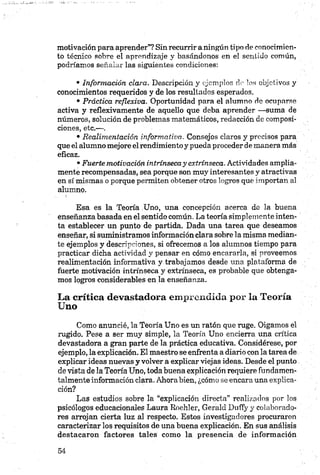 motivación para aprender”? Sin recurrir a ningún tipo de conocimien­
to técnico sobre el aprendizaje y basándonos en el sentido común,
podríamos señalar las siguientes condiciones:
• Información clara. Descripción y ejemplos de los objetivos y
conocimientos requeridos y de los resultados esperados.
• Práctica reflexiva. Oportunidad para el alumno de ocuparse
activa y reflexivamente de aquello que deba aprender —suma de
números, solución de problemas matemáticos, redacción de composi­
ciones, etc.—.
• Realimentación informativa. Consejos claros y precisos para
que el alumno mejore elrendimientoy pueda proceder de manera más
eficaz.
•Fuerte motivación intrínsecay extrínseca. Actividades amplia­
mente recompensadas, sea porque son muy interesantes y atractivas
en sí mismas o porque permiten obtener otros logros que importan al
alumno.
Esa es la Teoría Uno, una concepción acerca de la buena
enseñanza basada en el sentido común. La teoría simplemente inten­
ta establecer un punto de partida. Dada una tarea que deseamos
enseñar, si suministramos información clara sobre la misma median­
te ejemplos y descripciones, si ofrecemos a los alumnos tiempo para
practicar dicha actividad y pensar en cómo encararla, si proveemos
realimentación informativa y trabajamos desde una plataforma de
fuerte motivación intrínseca y extrínseca, es probable que obtenga­
mos logros considerables en la enseñanza.
La crítica devastadora emprendida por la Teoría
Uno
Como anuncié, la Teoría Uno es un ratón que ruge. Oigamos el
rugido. Pese a ser muy simple, la Teoría Uno encierra una crítica
devastadora a gran parte de la práctica educativa. Considérese, por
ejemplo, la explicación. El maestro se enfrenta a diario con la tarea de
explicar ideas nuevas y volver a explicar viejas ideas. Desde el punto
de vista de la Teoría Uno, toda buena explicación requiere fundamen­
talmente información clara. Ahora bien, ¿cómo se encara una explica­
ción?
Las estudios sobre la “explicación directa” realizados por los
psicólogos educacionales Laura Roehler, Gerald Dnffy y colaborado­
res arrojan cierta luz al respecto. Estos investigadores procuraron
caracterizar los requisitos de una buena explicación. En sus análisis
destacaron factores tales como la presencia de información
 