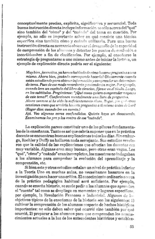 conceptualmente precisa, explícita, significativa y secuencia!. Toda
buena instrucción directa incluye información 10 sólo acerca del “qué”
sino también del “cómo” y del “cuando” del tema en cuestión. Por
ejemplo, no sólo es importante saber en qué consiste una técnica
específica sino también cómo y cuándo utilizarla. Para una buena
instrucción directa es necesario observar el desarrollo de la capacidad
de comprensión de los alumnos y detectar los puntos de confusión e
incertidumbre a fin de clarificarlos. Por ejemplo, al enseñarse la
estrategia de preguntarse a une mismo antes de iniciar la lectura, un
ejemplo de explicación directa podría ser el siguiente:
Muy bienjovencitos, ya hemos hablado de cómo hacersepreguntas a uno
mismo. Ahora bien, ¿cu á n d o corresponde hacerlo? Obviamente cuando
están estudiandopara obtener información y comprender un determina­
do tema. Pues de ese modo recordarán y entenderán mejor. Por ejemplo,
cuando leen un capítulo del libro de ciencias, fíjense en el título. Luego,
en los subtítulos. Pregúntense: “¿Qué cosas quiero comprender respecto
de este tema?”. Confeccionen mentalmente una lista de preguntas.
Ahora veamos si he sido lo suficientemente claro. Roger, ¿en cae afras
ocasiones crees que serviría hacerle preguntas a ti mismo antes de leer?
(Roger dice: cuando leo un cuento.)
Ajá. Veo algunas caras confundidas. Quizás haya un desacuerdo.
Examinemos los pro y los contra de ese “cuándo".
La explicación parece constituir uno de los pilares fundamenta­
les de la enseñanza. Tanto es así que cabría suponer que en la práctica
docente se encuentran buenas explicaciones todos los días. Sin embar­
go, Roehler y Duffy no hallaron nada semejante. Sus estudios revela­
ron que la calidad de las explicaciones que ofrecían, los docentes era
muy variable. Algunas eran muy buenas, pero otras eran vagas. Los
“qué”,“cómo”y “cuándo”eran incompletos, los maestros no indagaban
a los alumnos para comprobar la evolución del aprendizaje y la
comprensión, etc.
Si bien este y otros estudios señalan un nivel de práctica inferior
a la Teoría Uno en muchas aulas, no necesitamos basarnos en la
investigación para haceruna crítica. El conocimiento ordinario acerca
de la práctica pedagógica habitual será suficiente. Por ejemplo,
cuando se enseña historia, se suele pedir a los alumnos que aprendan
el “cuento” tal como se despliega en momentos y lugares específicos,
por ejemplo, la Revolución Francesa o Industrial. Algunos de W
objetivos típicos de la enseñanza de la historia son los siguientes: 1)
cultivar la comprensión de los alumnos respecto de hechos históricos
importantes: no sólo deben saber qué ocurrió sino también por qué
ocurrió, 2) preparar a los alumnos para que comprendan los aconte­
cimientos actuales a la luz de los antecedentes históricos y establez-
 
