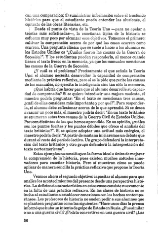 ca_ ',_ia comparación; 3) suministrar información sobre el trasfondo
h k l' ", i para que el estudiante pueda entender las alusiones, el
cqi___ ío de las obras literarias, etc.
■i Desde el punto de vista de la Teoría Uno —para no apelar a
teorías más sofisticadas—, la enseñanza típica de la historia se
esfuerza muy poco por alcanzar esos objetivos. Tomemos el primero:
cultivar la comprensión acerca de por qué las cosas ocurren como
ocurren. Una pregunta clásica que se suele a hacer a los alumnos en
los Estados Unidos es “¿Cuáles fueron las causas de la Guerra de
Secesión?”. Y los estudiantes pueden responderla, al menos cuando
tienen el texto fresco en la memoria, ya que los manuales mencionan
las causas de la Guerra de Secesión.
¿Y cuál es el problema? Precisamente el que señala la Teoría
Uno: el alumno necesita desarrollar la capacidad de comprensión
mediante la práctica reflexiva, pero si se le pide que recite las causas
de los manuales, no ejercita la inteligencia sino tan sólo la memoria.
¿Qué habría que hacer para que el alumno desarrolle su capaci­
dad de comprensión? Si se quiere introducir una mejora modesta, el
maestro podría preguntar: “En el texto se mencionan tres causas,
¿cuál de ellas considera más importante y por qué?”. Para responder­
la, el alumno debe reflexionar acerca de lo que aprendió. Si se desea
avanzar un poco más, el maestro podría decir: “En un texto británico
se enumeran estas tres causas de la Guerra Civil de Estados Unidos.
Parecen distintas de las que hemos aprendido. En su opinión, ¿cuáles
son los puntos fuertes y los puntos débiles que ofrece el análisis del
texto británico?”. Si se quiere adoptar una actitud más enérgica, el
maestro podría decir: “A partir de mañana iniciaremos un debate que
durará el resto del período lectivo. Un grupo defenderá la interpreta­
ción del texto británico y otro grupo defenderá la interpretación del
texto norteamericano”.
Estos ejemplos no constituyen la forma ideal o única de mejorar
la comprensión de la historia, pues existen muchos métodos inno­
vadores para enseñar historia. Pero sí muestran cómo se puede
aplicar de manera sencilla la práctica reflexiva que propone la Teoría
Uno.
. Veamos ahora el segundo objetivo: capacitar al alumno para que
analice los acontecimientos del presente desde una perspectiva histó­
rica. La deficiencia característica en estos casos consiste nuevamente
en la falta de una práctica reflexiva. En las clases de historia no se
incita ai estudiante a establecer conexiones con los hechos contempo­
ráneos. Los profesores de historia no suelen pedir a sus alumnos que
se planteen preguntas como las siguientes: “Hace unos días la prensa
informó que hubo unintento de golpe de Estadoen Rusia. ¿Fue similar
o no a una guerra civil? ¿Podría convertirse en una guerra civil? ¿Las
 