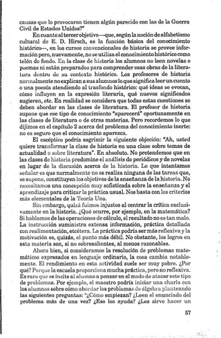 causas que lo provocaron tienen algún parecido con las de la Guerra
Civil de Estados Unidos?”
Encuanto altercerobjetivo—que, segúnlanociónde alfabetismo
cultural de E. D. Hirsch, es la función básica del conocimiento
histórico—, en los cursos convencionales de historia se provee infor­
mación pero, nuevamente, no se utiliza el conocimiento histórico como
telón de fondo. En la clase de historia los alumnos no leen novelas o
poemas ni están preparados para comprender esas obras de la litera­
tura dentro do su contexto histórico. Los profesores de historia
normalmente no explican a sus alumnos lo que significaleerun cuento
o una poesía atendiendo al trasfondo histórico: qué ideas se evocan,
cómo influyen en la expresión literaria, qué nuevos significados
sugieren, etc. En realidad se considera que todas estas cuestiones se
deben abordar en las clases de literatura. El profesor de historia
supone que ese tipo de conocimiento “aparecerá” oportunamente en
las clases de literatura o de otras materias. Pero recordemos lo que
dijimos en el capítulo 2 acerca del problema del conocimiento inerte:
no es seguro que el conocimiento aparezca.
El escéptico podría esgrimir la siguiente objeción: “Ah, usted
quiere transformar la clase de historia en una clase sobre temas de
actualidad o sobre literatura”. En absoluto. No pretendemos que en
las clases de historia predomine el análisis de periódicos y de novelas
en lugar de la discusión acerca de la historia. Lo que intentamos
señalar es que normalmente no se realiza ninguna de las tareas que,
se supone, constituyen los objetivos de la enseñanza de la historia. No
necesitamos una concepción muy sofisticada sobre la enseñanza y el
aprendizaje para criticar la práctica usual. Nos basta con los criterios
más elementales de la Teoría Uno.
Sin embargo, quizá fuimos injustos al centrar la crítica exclusi­
vamente en la historia. ¿Qué ocurre, por ejemplo, en la matemática?
Si hablamos de las operaciones de cálculo, el resultado no es tan malo.
La instrucción suministra extensa información, práctica detallada
con realimentación, etcétera. La práctica podría ser más reflexiva y la
motivación es, quizás, el punto más débil, No obstante, los logros en
esta materia son, si no sobresalientes, al menos razonables.
Ahora bien, si consideramos la resolución de problemas mate­
máticos expresados en lenguaje ordinario, la cosa cambia notable­
mente. El rendimiento en esta actividad suele ser muy pobre. ¿Por
qué? Porque la escuela proporciona mucha práctica, pero no reflexiva.
Es raro que se incite al alumno a pensar en el modo de atacar este tipo
de problemas. Por ejemplo, el maestro podría iniciar una charla con
los alumnos sobre cómo abordarlos problemas de álgebra planteando
las siguientes preguntas: “¿Cómo empiezan? ¿Leen el enunciado del
problema más de una vez? ¿Eso los ayuda? ¿Les sirve hacer un
 