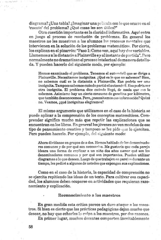 diagrama? ¿Una tabla? ¿Imaginar una p elícu la con lo que ocurre en el
‘cuento’ del problema? ¿Qué cosas les son ú tiles?”
Otra cuestión importante es la claridad informativa. Aquí entra
en juego el proceso de resolución de problemas. En general los
maestros no les muestran a los alumnos los procesos mentales que
intervienen en la solución de los problemas matemáticos. Por cierto,
los explican en el pizarrón: “Paso 1: Como ven, aquí hay dos variables.
Llamemos# a la distancia aPlainsville ey alinstante de partida”.Pero
normalmente no dramatizan el proceso intelectual de manera detalla­
da. Y pueden hacerlo del siguiente modo, por ejemplo:
Hemos examinado el problema. Tenemos el automóvil que se dirige a
Plainsville. Necesitamos incógnitas. ¿Qué es lo que no sabemos? Bien,
no sabemos cuál es la distancia a Plainsville. Esa podría ser una
incógnita. Tampocosabemos cuándopartió elautomóvil. Esapodríaser
otra incógnita. El problema dice cuándo llegó, de modo que eso lo
sabemos. Asimismo hay un cierto consumo de gasolina por kilómetro,
quetambiéndesconocemos. Pero, ¿necesitamos esa información? Quizá
no. Veamos, ¿qué incógnitas elegiremos?
El mismo argumento que utilizamos en el caso de la historia sé
puede aplicar a la comprensión de los conceptos matemáticos. Com­
prender significa mucho más que repetir las explicaciones que se
encuentran en los libros. E n general losjóvenes no ven modelos de ese
tipo de pensamiento creativo y tampoco se les pide que lo ejerciten.
Pero pueden hacerlo. Por ejemplo, del siguiente modo:
Ahora divídanse engrupos de ados. Hemos hablado do los denominado­
res comunes y de por qué son necesarios. Me gustaría que cada pareja
ideara una forma de explicar a un niño dos años menor qué son los
denominadores comunes y por qué son importantes. Pueden utilizar
diagramas olo quedeseen. Luegodeque trabajenenparejas duranteun
tiempo, les pediré aalgunos de ustedes que expongan susexplicaciones.
Como en el caso de la historia, la capacidad de comprensión no
se ejercita repitiendo las ideas de un texto. Para cultivar esa capaci­
dad, los alumnos deben ocuparse en actividades que requieran razo­
namiento y explicación.
- R econocim iento a los maestros
En gran medida esta crítica parece un duro ataque a los maes­
tros. Si bien es cierto que las prácticas pedagógicas dejan mucho que
desear, no hay que echarles la culpa a los maestros, por dos razones.
En primer lugar, muchos docentes comparten inevitablemente
 