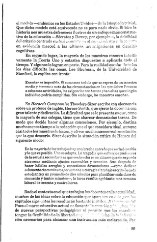 el m odelo —endémico en los Estados U n idos— do labúsqueda trivial.
Que dicho modelo está equivocado no es p a ra n ada obvio. Si bien la
historia nos muestra defensores ilu stres de un en foqu e más construc­
tivo de la edu cación — Sócrates y D ew ey, p or ejem p lo— , la debilidad
del criterio centrado exchtsivamr-n’c el rom ,cim ien to s, lo re
en ev id en cia merced a la s ú ltim a s in vestig a cion es en cien cia s
cognitivas.
En segundo lugar, la m a yoría de los m a estros conocen in tu iti­
vamente la,Teoría Uno y estarían dispu estos a ap licarla tod o el
tiempo. Y algunos lo logran en parte. Pero la realid ad escolar le (o.los
los días dificulta las cosas. L ee S h u lm an, de la U n iversidad de
Stanford, lo explica con ironía:
Enseñar es imposible. Si su m a m os to d o lo q u e se e sp o ra de u n m a e stro
medio y tomamos n ota de las circu n sta n cia s en la s qu e d eb en lle v a rse
acaboesasactividades, la s ex ig en cia s son ta n ta s y tan a lta s q u e n in g ú n
individuo podría cumplirlas. Sin em b a rg o, lo s maestros en señ a n .
En Horace’s Compromi.se T h eodore Sizer escribe con elocuen cia
sobre un profesor de inglés, Horace Sm ith , qu e ejerce la docencia con
gran talento y dedicación. La dificultad qu e se le presen ta es q u e , com o
la mayoría de sus colegas, tiene que abarcar dem asiada s tareas. D e
modo que decide hacer algunas concesiones. Por ejemplo, destina
mucho m enos tiempo a la redacción que el que considera ideal, aunque
casi todos losmaestros lohacen,y ofrece mucha menos realimentación
que la que desearía. S izer describe la situ ación crítica de H orace del
siguiente modo:
Enlamayoría delostrabajoshayunabrecha éntreloquesería deseable
y loque es posible. Unoseadapta. La tragedia que sufrenlos profesores
delaescuelasecundariaes queesabrechaesun abismoqueno sepuede
atravesar mediante ajustes razonables y sensatos. Aun. después de
hacer hábiles arreglos y concesiones devastadoras — como dedicar
solamentecincominutosporsemanaacorregirel trabajoescritodecada
estudiantey unpromedio de diez minutos paraplanificarcada clase de
cincuenta y tantos minutos—, la tarea resulta agobiante: una semana
laboral de sesenta y cuatro horas.
Dado el contexto en el que trabajan los nocentes en la actualidad,
muchas de las ideas sobre la edu cación que aparecen en c. te y en ’ o.-;
capítulos sigu ientes les resultarán bastante m ótiles. ¡Y i: --mr r,- ‘ ni
Pues el marco educativo actual n o fomenta la croarían v ’ plica ' 'o
de nuevas perspectivas pedagógicas ni perm ite que los ynaedroo
tengan la flexibilidad o la libertad reo;:- : ' bebe de U rírínv -
ción necesarias para alcanzar una in stru cción m ás esclarecida. P er
 