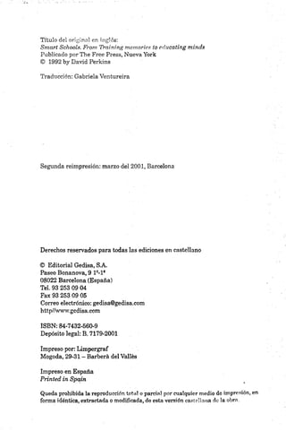 Título del original en inglés:
Smart Schooís. From Training memorias to educating minds
Publicado por The Free Press, Nueva York
© 1992 by David Perkins
Traducción: Gabriela Ventureira
Segunda reimpresión: marzo del 2001, Barcelona
Derechos reservados para todas las ediciones en castellano
© Editorial Gedisa, S.A.
Paseo Bonanova, 9 19-19
08022 Barcelona (España)
Tel. 93 253 09 04
Fax 93 253 09 05
Correo electrónico: gedisa@gedisa.com
http//www.gedisa,com
ISBN: 84-7432-560-9
Depósito legal: B. 7179-2001
Impreso por: Limpergraf
Mogoda, 29-31 - Barberá del Valles
Impreso en España
Printed in Spain
Queda prohibida la reproducción total o parcial por cualquier medio de impresión,
forma idéntica, extractada o modificada, de esta versión castellana de la obra.
 