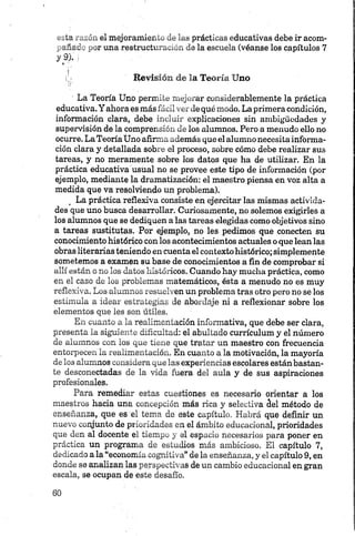 esta razón el mejoramiento de las prácticas educativas debe ir acom­
pañado por una restructuración de la escuela (véanse los capítulos 7
y 9). j
¡ó Revisión de la Teoría Uno
' La Teoría Uno permite mejorar considerablemente la práctica
educativa. Y ahora es más fácil ver de qué modo. La primera condición,
información ciará, debe incluir explicaciones sin ambigüedades y
supervisión de la comprensión de los alumnos. Pero a menudo ello no
ocurre. La Teoría Uno afirma además que el alumno necesita informa­
ción clara y detallada sobre el proceso, sobre cómo debe realizar sus
tareas, y no meramente sobre los datos que ha de utilizar. En la
práctica educativa usual no se provee este tipo de información (por
ejemplo, mediante la dramatización: el maestro piensa en voz alta a
medida que va resolviendo un problema).
La práctica reflexiva consiste en ejercitar las mismas activida­
des que uno busca desarrollar. Curiosamente, no solemos exigirles a
los alumnos que se dediquen a las tareas elegidas como objetivos sino
a tareas sustituías. Por ejemplo, no les pedimos que conecten su
conocimiento histórico con los acontecimientos actuales o que lean las
obras literarias teniendo en cuenta el contexto histórico; simplemente
sometemos a examen su base de conocimientos a fin de comprobar si
allí están o no los datos históricos. Cuando hay mucha práctica, como
en el caso de los problemas matemáticos, ésta a menudo no es muy
reflexiva. Los alumnos resuelven un problema tras otro pero no se los
estimula a idear estrategias de abordaje ni a reflexionar sobre los
elementos que les son útiles.
En cuanto a la realimentación informativa, que debe ser clara,
presenta la siguiente dificultad: el abultado currículum y el número
de alumnos con los que tiene que tratar un maestro con frecuencia
entorpecen la realimentación. En cuanto a la motivación, la mayoría
de los alumnos considera que las experiencias escolares están bastan­
te desconectadas de la vida fuera del aula y de sus aspiraciones
profesionales.
Para remediar estas cuestiones es necesario orientar a los
maestros hacia una concepción más rica y selectiva ¿el método de
enseñanza, que es el tema de este capítulo. Habrá que definir un
nuevo conjunto de prioridades en el ámbito educacional, prioridades
que den al docente el tiempo y el espacio necesarios para poner en
práctica un programa de estudios más ambicioso. El capítulo 7,
dedicado a la “economía cognitiva” de la enseñanza, y el capítulo 9, en
donde se analizan las perspectivas de un cambio educacional en gran
escala, se ocupan de este desafío.
 