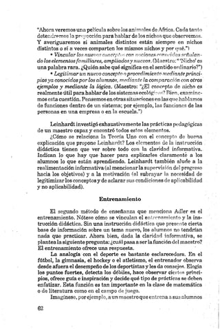 “Ahora veremos una película sobre los animales de Africa. Cada tanto
detendremos la proyección para hablar de los nichos que observemos.
Y averiguaremos si animales distintos están siempre en nichos
distintos o si a veces comparten los mismos nichos y por (jué.”l
•Vincular los nuevos conceptos con nociones confuidas señalan­
do los elementosfamiliares, ampliadosy nuevos. (Maestro: “ ‘Nicho’ es
una palabra rara. ¿Quién sabe qué significa en el sentido ordinario?”)
•Legitimar un nuevo concepta oprocedimiento medianteprinci­
pios ya conocidos por los alumnos, mediante la comparación con otros
ejemplos y mediante la lógica. (Maestro: “¿El concepto de nicho es
realmente útil para hablar de los sistemas ecolégiros? Rien,examine­
mos esta cuestión. Pensemos en otras situaciones en las que hablamos
de funciones dentro de un sistema; por ejemplo, las funciones de las
personas en una empresa o en la escuela.”)
Leinhardt investigó exhaustivamente las prácticas pedagógicas
de un maestro capaz y encontró todos estos elementos.
¿Cómo se relaciona la Teoría Uno con el concepto de buena
explicación que propone Leinhardt? Los elementos de la instrucción
didáctica tienen que ver sobre todo con la claridad informativa.
Indican lo que hay que hacer para explicarles claramente a los
alumnos lo que están aprendiendo. Leinhardt también alude a la
realimentación informativa (al mencionar la supervisión del progreso
hacia los objetivos) y a la motivación (al subrayar la necesidad de
legitimizar los conceptos y de aclarar sus condiciones de aplicabilidad
y no aplicabilidad).
Entrenamiento
El segundo método de enseñanza que menciona Adler es el
entrenamiento. Nótese cómo se vinculan el entrenamiento y la ins­
trucción didáctica. Sin una instrucción didáctica que presente cierta
base de información sobre un tema nuevo, los alumnos no tendrían
nada que practicar. Ahora bien, dada la claridad informativa, se
plantea la siguiente pregunta: ¿cuál pasa a ser lafunción del maestro?
El entrenamiento ofrece una respuesta.
La analogía con el deporte es bastante esclarecedora. En el
fútbol, la gimnasia, el hockey o el atletismo, el entrenador observa
desde afuera el desempeño de los deportistas y les da consejos. Elogia
los puntos fuertes, detecta los débiles, hace observar ciertos princi­
pios, ofrece guía e inspiración y decide qué tipo de prácticas se deben
enfatizar. Esta función es tan importante en la clase de matemática
o de literatura como en el campo de juego.
Imagínese, por ejemplo, aun maestro que entrena a sus alumnos
 