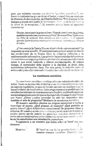 para que redacten cuentos con buenos “ganchos narrativos”, con
frases introductorias que cautiven al lector, como el famoso comienzo
de Historia de dos ciudades, de Charles Dickéns: “Era el mejor d” los
tiempos y el más detestable do los tiempos, '*nér-coa de la sal >:orí y
la época de la estupidez...”. El maestro pouria hacer el siguiente
comentario:
Charles, meencantólaprimeralínea: “Cuando abríe1“orre degalletas,
quedabaunasolacosaynoeraunagalleta”.Esm>»rarilKsa Logro crear
un clima.de misterio, Pero desaparece por ■ .api <si regando
párrafo. Quizádeberíasmantenerelmistcriou- irr’rí-i; a -trapar
al lector.
¿Cómo encaja la Teoría Uno en el método de entrenamiento? La
respuesta es muy sencilla. El entrenamiento pone el acento en dos de
las condiciones de la Teoría Uno: la práctica reflexiva y la
realimentación informativa. Las principales actividades del entrena­
dor consisten en asignar prácticas, alentar alos alumnos areflexionar
sobre lo que están haciendo y ofrecer realimentación. Al mismo
tiempo, el entrenador debe aspirar a la claridad, es decir, debe
suministrar información clara. Por otra parte, la relación entre el
entrenadory sus alumnos suele fomentar mecanismos de motivación.
La enseñanza socrática
La enseñanza socrática constituye el tercermétodo educativo dé
Adler. Tanto la instrucción didáctica como el entrenamiento poseen
un aspecto regulativo, ya que su función consiste en moldear y guiar
las actividades de los alumnos. Cabe preguntarse si es posible que ios
estudiantes trabajen de una manera más flexible, recibiendo apoyo en
sus investigaciones pero sin que se les diga todo el tiempo lo que tienen
que hacer. ¿Cómo pueden aprender no sólo las respuestas sino
también el arte de preguntar? Mediante la enseñanza socrática.
El maestro socrático plantea un enigma conceptual e incita a
investigar el asunto. ¿Qué piensan al respecto? ¿Qué posición se
podría tomar? ¿Qué definiciones necesitamos? Se proponen ideas y
criterios. El maestro actúa como incitador y moderador en la conver­
sación; presta ayuda cuando las paradojas molestan demasiado e
irrita con contraejemplos y potenciales contradicciones cuando perci­
be en los estudiantes una satisfacción prematura.
Imaginemos a un maestro que habla sobre el “cero* con sus
alumnos: j 1
I . •
Maestro: ’ El “cero” es --ic ir o- ;jr~,r¡'5’’r i"
nuestro sistema -~r~n?ricr Pro
 