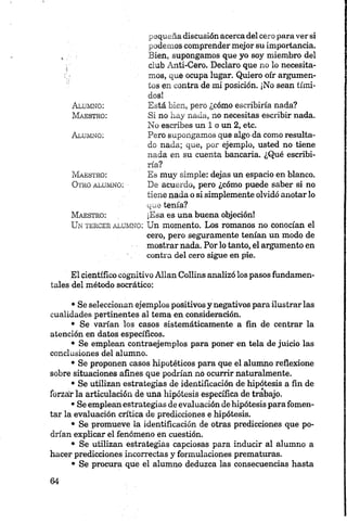 pequeña discusión acerca del cero para ver si
podemos comprender mejor su importancia.
Bien, supongamos que yo soy miembro del
club Ánti-Cero. Declaro que no lo necesita­
mos, que ocupa lugar. Quiero oír argumen­
tos en contra de mi posición. ¡No sean tími­
dos!
Está bien, pero ¿cómo escribiría nada?
Si no hay nada, no necesitas escribir nada.
No escribes un 1 o un 2, etc.
Pero supongamos que algo da como resulta­
do nada; que, por ejemplo, usted no tiene
nada en su cuenta bancaria. ¿Qué escribi­
ría?
Es muy simple: dejas un espacio en blanco.
De acuerdo, pero ¿cómo puede saber si no
tiene nada o si simplemente olvidó anotar lo
que tenía?
¡Esa es una buena objeción!
Un ter c er a l u m n o : Un momento. Los romanos no conocían el
cero, pero seguramente tenían un modo de
mostrar nada. Por lo tanto, el argumento en
contra del cero sigue en pie.
Alumno:
M a e s t r o :
A l u m n o :
M a e s t r o :
O tr o a l u m n o :
M a e st r o :
El científico cognitivo Alian Collins analizó los pasos fundamen­
tales del método socrático:•
• Se seleccionan ejemplos positivos y negativos para ilustrar las
cualidades pertinentes al tema en consideración.
• Se varían los casos sistemáticamente a fin de centrar la
atención en datos específicos.
• Se emplean contraejemplos para poner en tela de juicio las
conclusiones del alumno.
• Se proponen casos hipotéticos para que el alumno reflexione
sobre situaciones afines que podrían no ocurrir naturalmente.
• Se utilizan estrategias de identificación de hipótesis a fin de
forzar la articulación de una hipótesis específica de trabajo.
•Se emplean estrategias de evaluación de hipótesis para fomen­
tar la evaluación crítica de predicciones e hipótesis.
• Se promueve la identificación de otras predicciones que po­
drían explicar el fenómeno en cuestión.
• Se utilizan estrategias capciosas para inducir al alumno a
hacer predicciones incorrectas y formulaciones prematuras.
• Se procura que el alumno deduzca las consecuencias hasta
 