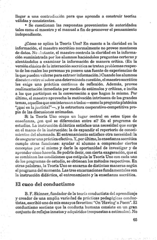 llegar a una contradicción para que aprenda a construir teorías
válidas y consistentes.
• Se cuestionan las respuestas provenientes de autoridades
tales como el maestro y el manual a fin de promover el pensamiento
independiente.
¿Cómo se aplica la Teoría Uno? En cuanto a la claridad en la
información, el maestro socrático normalmente no provee montones
de datos. No distante, el maestro controla la claridad en la informa­
ción suministrada por los alumnos haciéndoles preguntas certeras y
alentándolos a examinar la información de manera crítica. (En la
versión clásica de la interacción socrática se tratan problemas respec­
to de los cuales las personas ya poseen una fuente de experiencias de
la que pueden valerse para extraer información.) Cuando los alumnos
discuten entre sí sobre una determinada cuestión, elmaestro socrático
les exige una práctica continua de reflexión. Además, provee
realimentación inmediata por medio de estímulos y críticas, e incita
a los que participan en la conversación a que hagan lo mismo. Por
último, el maestro aprovecha la motivación intrínseca de los grandes
temas, aquellos que nosinteresan atodos—comola pregunta platónica
“¿qué es la justicia?”—, y la estructura cooperativa-competitiva pro­
pia de las discusiones animadas.
Si la Teoría Uno ocupa un lugar central en estos tipos de
enseñanza, ¿en qué se diferencian entre sí? En el programa de
estudios. La instrucción didáctica satisface una necesidad que surge
en el marco de la instrucción: la de expandir el repertorio de conoci­
mientos del alumnado. El entrenamiento satisface otra necesidad: la
de aseguraruna práctica efectiva. Y, por último, la enseñanza socrática
cumple otras funciones: ayudar al alumno a comprender ciertos
conceptos por sí mismo y darle la oportunidad de investigar y de
aprender cómo hacerlo. Se podría decir, con cierta exageración, que si
se combinan las condiciones que estipula la Teoría Uno con cada uno
de los programas de estudio, se obtienen los métodos respectivos. En
otras palabras, la Teoría Uno se encama de distintas maneras según
el programa del momento. Las tres encarnaciones fundamentales son
la instrucción didáctica, el entrenamiento y la enseñanza socrática.
El cuco del conductismo
B. F. Skinner, fundador de la teoría conductista del aprendizaje
y creador de una amplia variedad de prácticas pedagógicas conduc-
tistas, escribió uno de mis ensayos favoritos: “On ‘Having’ aPoem”.El
conductismo sostiene que la conducta humana consiste en un gran
conjunto de reflejos innatos y adquiridos (respuestas a estímulos). No
 
