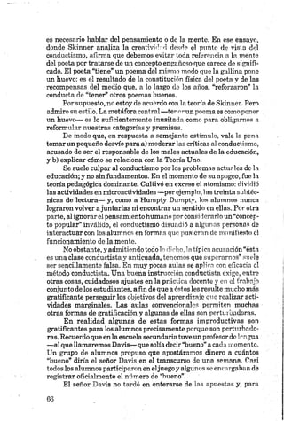 es necesario hablar del pensamiento o de la mente. En ese ensayo,
donde Skinner analiza la creatividad desde el panto de vista del
conductismo, afirma que debemos evitar toda referencia a la mente
del poeta por tratarse de un concepto engañoso que carece de signifi­
cado. El poeta “tiene” un poema del mismo modo que la gallina pone
un huevo: es el resultado de la constitución física del poeta y de las
recompensas del medio que, a lo largo de los años, “reforzaron” la
conducta de “tener” otros poemas buenos.
Por supuesto, no estoy de acuerdo con la teoría de Skinner. Pero
admiro su estilo. La metáfora central—tenerun poema es como poner
un huevo— es lo suficientemente inusitada como para obligamos a
reformular nuestras categorías y premisas.
De modo que, en respuesta a semejante estímulo, vale la pena
tomar un pequeño desvío para a) moderar las críticas al conductismo,
acusado de ser el responsable de los males actuales de la educación,
y b) explicar cómo se relaciona con la Teoría Uno,
Se suele culpar al conductismo por los problemas actuales de la
educación; y no sin fundamentos. En el momento de su apogeo, fue la
teoría pedagógica dominante. Cultivó en exceso el atomismo: dividió
las actividades en mieroactividades —por ejemplo, las treinta subtéc­
nicas de lectura— y, como a Humpty Dumptv, los alumnos nunca
lograron volver ajuntarlas ni encontrar un sentido en ellas. Por otra
parte, al ignorar el pensamiento humano por considerarlo un “concep­
to popular” inválido, el conductismo disuadió a algunas personas de
interactuar con los alumnos en formas que pusieran de manifiesto el
funcionamiento de la mente.
No obstante, y admitiendo todo 1o dicho, 1a típica acusación “ésta
es una clase conductista y anticuada, tenemos que superarnos” suele
ser sencillamente falsa. En muy pocas aulas se aplica con eficacia el
método conductista. Una buena instrucción conductista exige, entre
otras cosas, cuidadosos ajustes en la práctica docente y en el trabajo
conjunto de los estudiantes, a fin de que a éstos les resulte mucho más
gratificante perseguir los objetivos del aprendizaje que realizar acti­
vidades marginales. Las aulas convencionales permiten muchas
otras formas de gratificación y algunas de ellas son perturbadoras.
En realidad algunas de estas formas improductivas son
gratificantes para los alumnos precisamente porque son perturbado­
ras. Recuerdo que en la escuela secundaria tuve un profesor de lengua
—al que llamaremos Davis— que solía decir “bueno” a cada momento.
Un grupo de alumnos propuso que apostáramos dinero a cuántos
“bueno” diría el señor Davis en el transcurso de una semana. Casi
todos los alumnos participaron en eljuego y algunos se encargaban de
registrar oficialmente el número de “bueno”.
El señor Davis no tardó en enterarse de las apuestas y, para
 