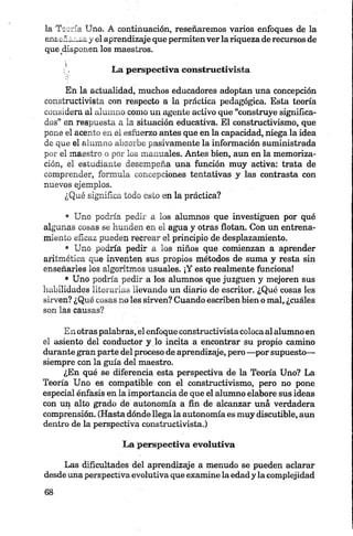la Tsoría Uno. A continuación, reseñaremos varios enfoques de la
enseñanza y el aprendizaje que permitenverla riqueza de recursos de
que disponen los maestros.
:', La perspectiva constructivista
En la actualidad, muchos educadores adoptan una concepción
constructivista con respecto a la práctica pedagógica. Esta teoría
con sidera al alumno como un agente activo que “construye significa­
dos” en respuesta a la situación educativa. El constructivismo, que
pone el acento en el esfuerzo antes que en la capacidad, niega la idea
de que el alumno absorbe pasivamente la información suministrada
por el maestro o por los manuales. Antes bien, aun en la memoriza­
ción, el estudiante desempeña una función muy activa: trata de
comprender, formula concepciones tentativas y las contrasta con
nuevos ejemplos.
¿Qué significa todo esto en la práctica?
• Uno podría pedir a los alumnos que investiguen por qué
algunas cosas se hunden en el agua y otras flotan. Con un entrena­
miento eficaz pueden recrear el principio de desplazamiento.
• Uno podría pedir a los niños que comienzan a aprender
aritmética que inventen sus propios métodos de suma y resta sin
enseñarles los algoritmos usuales. ¡Y esto realmente funciona!
• Uno podría pedir a los alumnos que juzguen y mejoren sus
habilidades literarias llevando un diario de escritor. ¿Qué cosas les
sirven? ¿Qué cosas no les sirven? Cuando escriben bien o mal, ¿cuáles
son las causas?
En otras palabras, el enfoque constructivista colocaal alumno en
el asiento del conductor y lo incita a encontrar su propio camino
durante gran parte del proceso de aprendizaje, pero —por supuesto—
siempre con la gula del maestro.
¿En qué se diferencia esta perspectiva de la Teoría Uno? La
Teoría Uno es compatible con el constructivismo, pero no pone
especial énfasis en la importancia de que el alumno elabore sus ideas
con up alto grado dé autonomía a fin de alcanzar uná verdadera
comprensión. (Hasta dónde llega la autonomía es muy discutible, aun
dentro de la perspectiva constructivista.)
La perspectiva evolutiva
Las dificultades del aprendizaje a menudo se pueden aclarar
desde una perspectiva evolutiva que examine la edad y la complejidad
 