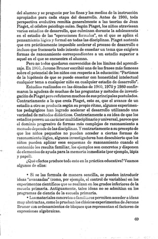 del alumno y se pregunte por los fines y los medios de la instrucción
apropiados para cada etapa del desarrollo. Antes de 1980, toda
perspectiva evolutiva remitía generalmente a las teorías de Jean
Piaget, el célebre psicólogo suizo. Según Piaget, los niños atraviesan
varios estadios de desarrollo, que culminan durante la adolescencia
en el estadio de las “operaciones formales”, en el que se aplica el
pensamiento lógico y formal en todas las disciplinas. Piaget sostenía
que era prácticamente imposible acelerar el proceso de desarrollo e
incluso que fracasaría todo intento de enseñar un tema que exigiera
formas de razonamiento correspondientes a un estadio superior a
aquel en el que se encuentra el alumno.
Pero no todos quedaron convencidos de los límites del aprendi­
zaje. En 1960, Jerome Bruner escribió una de las frases más famosas
sobre el potencial de los niños con respecto a la educación: “Partimos
de la hipótesis de que se puede enseñar con honestidad intelectual
cualquier tema a cualquier niño en cualquier estadio de desarrollo”.
Estudios realizados en las décadas de 1960,1970 y 1980 confir­
maron la agudeza de muchas de las preguntas y métodos de investi­
gación de Piaget pero refutaron muchos de sus principales postulados.
Contrariamente a lo que creía Piaget, esto es, que el avance de un
estadio a otro se producía según su propio ritmo, algunos experimen­
tos pedagógicos han logrado acelerar el desarrollo utilizando una
variedad de métodos didácticos. Contrariamente a su idea de que los
estadios poseen un caráctermultidisciplinarioy universal, parece que
el dominio progresivo de formas más complejas de razonamiento a
menudo depende de las disciplinas. Y contrariamente a su precepto de
que los niños pequeños no pueden acceder a ciertas formas de
razonamiento lógico, algunos investigadores han descubierto que los
niños pueden aplicar esos esquemas de razonamiento cuando el
contenido les resulta familiar, los ejemplos son concretos y disponen
de elementos de ayuda para la memoria inmediata (por ejemplo, lápiz
y papel).
¿Qué efectos produce todo esto en la práctica educativa? Veamos
algunos de ellos:•
• Si se las formula de manera sencilla, se pueden introducir
ideas “avanzadas” (como, por ejemplo, el control de variables) en los
experimentos científicos que se realizan en los grados inferiores de la
escuela primaria. Antiguamente, tales ideas no se admitían en los
programas de ciencia de la escuela primaria.
•Los materiales concretos o familiares permiten acceder a ideas
muy abstractas, como lo prueban los clásicos experimentos de Jerome
Bruner con ordenamientos de bloques que representan el factoreo de
expresiones algebraicas.
 