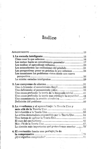 Indice
A g r a d e c im ie n t o .............................................................................................................
L La escuela inteligente........................... ...........................
Cómo usar lo que sabemos ....................... ............................
Las metas: hacia un conocimiento generador.....................
Los medios: el aprendizaje reflexivo....... .............................
Los antecedentes: las oscilaciones del péndulo,..,..... .........
Las perspectivas: poner en práctica lo que sabemos.........
Las conexiones: los problemas vistos desde una nueva
perspectiva......... ................................................................
La misión: escuelas inteligentes...........................................
2. Las campanas de alarma,,,,.,.,............ ............................
Una deficiencia: el conocimiento frágil......... ......................
Una deficiencia: el pensamiento pobre............... ................
Una causa profunda: la teoría de la búsqueda trivial........
Una causa profunda: la teoría que privilegia la capacidad
Una consecuencia: la erosión económica......................... .
Definición del problema........................................................
3. La enseñanza y el aprendizaje: la Teoría. Uno y
más allá de la Teoría U n o ........... ....................... ............
Introducción a la Teoría U no...... .................. ......................
La crítica devastadora emprendida por la Teoría Uno......
Tres formas de aplicar la Teoría Uno......... .........................
El cuco del conductismo........................................................
Más allá de la Teoría U no.......................... ...........................
La elección más importante: qué pretendemos enseñar ....
4. El contenido: hacia una pedagogía de
la com pren sión ....................................................................
¿Qué significa comprender? ................... i..............................
.13
.15
.16
.17
.20
,21
.24
.26
.29
.31
32
38
.41
44
47
50
52
53
54
61
65
67
75
79
81
 