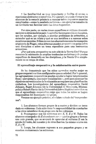 • La familiaridad es muy importante y facilita el acceso a
cuestiones abstractas y complejas. Por ejemplo, se puede alentar a los
alumnos de la escuela primaria a razonar sobre esquemas causales
complicados —como la escalada recíproca— con ejemplos tomados de
un territorio tan familiar como las riñas hogareñas.
Por otra parte, en varias áreas específicas se utilizan dramati-
zaciones u otros modelos para elesarrollar la comprensión en los niños,
que los ayudan, por ejemplo, a abordar problemas de aritmética, a
entender qué es un relato y qué es una metáfora o a razonar sobre
cuestiones morales. Si bien no son tan abarcadores como la concepción
originaria de Piaget, estos sistemas pueden proporcionar guías sobre
una disciplina o sobre un tema específicos para una instrucción
armoniosa.
¿Por qué esta perspectiva va más allá de la Teoría Uno? Porque
reconoce la existencia de amplias tendencias evolutivas y do pautas
específicas de desarrollo en las disciplinas, y la Teoría Uno simple­
mente no se ocupa de ellas.
El aprendizaje cooperativo y la colaboración entre pares
Se ha demostrado que los niños aprenden mucho mejor en
grupos cooperativos bien configurados que en soledad. Por lo general,
las agrupaciones cooperativas pueden ayudar a lograr determinados
fines —por ejemplo, una mejor socialización—, pero para alcanzar los
objetivos convencionales de la educación se requiere una planificación
cuidadosa. Los investigadores del aprendizaje cooperativo David
Johnson, Roger Johnson (de la Universidad de Minnesota, Minnea-
polis) y Robert Slavin (de la Universidad Johns Hopkins) coinciden en
que el aprendizaje cooperativo exige que todos los niños se hagan
responsables del desempeño del grupo.
Veamos un ejemplo práctico, el célebre método del “rompecabe­
zas”:123
1. Los alumnos forman grupos de a cuatro y dividen un tema
dado en subtemas. Cada niño tiene la responsabilidad de enseñarles
a los otros miembros de su grupo uno de los subtemas.
2. Supongamos que los subtemas son X, Y, Z y W. Todos los
alumnos encargados deX abandonan sus pequeños grupos y forman
uno más grande, que se ocupará de aprender el subtema X con la
ayuda del texto, del maestro y de otras fuentes. Lo mismo ocurre con
Y, Z y W.
3. Luego, los alumnos regresan a sus pequeños grupos y se
enseñan mutuamente los subtemas.
 