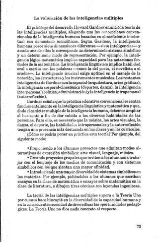 La valoración de las inteligencias múltiples
El psicólogo del desarrollo Howard Gardner enunció la teoría de
las inteligencias múltiples, alegando que las concepciones conven­
cionales de la inteligencia humana basadas en el coeficiente intelec­
tual son demasiado monolíticas. Según Gardner, la inteligencia
humana posee siete dimensiones diferentes —siete inteligencias— y
a cada una de ellas le corresponde un determinado sistema simbólico
y un determinado modo de representación. Por ejemplo, la inteli­
gencia lógico-matemática implica capacidad para las notaciones for­
males de la matemática. La inteligencia lingüistica implica habilidad
oral o escrita con las palabras —como la del poeta, el novelista o el
orador—. La inteligencia musical exige aptitud en el manejo de la
notación, las estructuras y los instrumentos musicales. Las restantes
inteligencias de Gardnersonla espacial (arquitectura, artes gráficas),
la inteligencia corporal-cinestésica (deportes, danza), la inteligencia
interpersonal (política, administración)ylainteligenciaintrapersonal
(autorreflexión).
Gardner señala que la práctica educativa convencional se centra
fundamentalmente en la inteligencia lingüística y matemática y que,
dado el carácter múltiple de la inteligencia humana, debemos ampliar
el horizonte a fin de dar cabida a las diversas habilidades de las
personas. Para ello, es necesario que la música, las artes visuales, la
danza, el deporte, las habilidades intrapersonales y la autorreflexión
tengan una presencia más destacada en las clases y en los currículos.
¿Cómo se podría poner en práctica esta teoría? Por ejemplo, del
siguiente modo:
•Proponiendo a los alumnos proyectos que admitan modos al­
ternativos de expresión simbólica: arte visual, lenguaje, música.
•Creando proyectos grupales que inviten a los alumnos a traba­
jar con el lenguaje de los medios de comunicación y con sistemas
simbólicos con los que sientan una mayor afinidad.
•Introduciendo una mayordiversidad de sistemas simbólicos en
las materias. Por ejemplo, pidiéndoles a los alumnos que escriban
ensayos en la clase de matemática o ensayos sobre matemática en la
clase de literatura, o dibujen tiras cómicas con leyendas ingeniosas.
La teoría de las inteligencias múltiples supera a la Teoría Uno
por cuanto hace hincapié en la diversidad de la capacidad humana y
en la consecuente necesidad de diversificar las oportunidades pedagó­
gicas. La Teoría Uno no dice nada concreto al respecto.
 