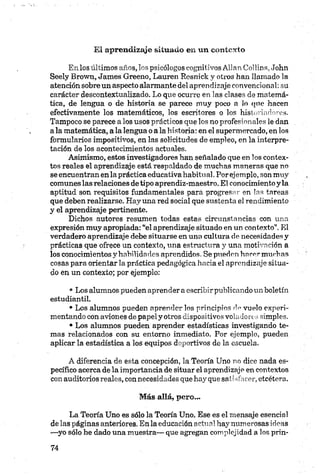 El aprendizaje situado en un contexto
En los últimos años, los psicólogos cognitivos Alian Collins, John
Seely Brown, James Greeno, Lauren Resnick y otros han llamado la
atención sobre un aspecto alarmante del aprendizaje convencional: su
carácter descontextualizado. Lo que ocurre en las clases de matemá­
tica, de lengua o de historia se parece muy poco a lo que hacen
efectivamente los matemáticos, los escritores o los historiadores.
Tampoco se parece a los usos prácticos que los no profesionales le dan
a la matemática, a la lengua o a la historia: en el supermercado, en los
formularios impositivos, en las solicitudes de empleo, en la interpre­
tación de los acontecimientos actuales.
Asimismo, estos investigadores han señalado que en los contex­
tos reales el aprendizaje está respaldado de muchas maneras que no
se encuentran en la práctica educativa habitual.Por ejemplo, son muy
comunes las relaciones de tipo aprendiz-maestro. El conocimiento y la
aptitud son requisitos fundamentales para progresar en las tareas
que deben realizarse. Hay una red social que sustenta el rendimiento
y el aprendizaje pertinente.
Dichos autores resumen todas estas circunstancias con una
expresión muy apropiada: “el aprendizaje situado en un contexto”. El
verdadero aprendizaje debe situarse en una cultura de necesidades y
prácticas que ofrece un contexto, una estructura y una motivación a
los conocimientos y habilidades aprendidos. Se pueden hacer muchas
cosas para orientar la práctica pedagógica hacia el aprendizaje situa­
do en un contexto; por ejemplo:
• Los alumnos pueden aprender a escribir publicando un boletín
estudiantil.
• Los alumnos pueden aprender los principios de vuelo experi­
mentando con aviones de papel y otros dispositivos voladores simples.
• Los alumnos pueden aprender estadísticas investigando te­
mas relacionados con su entorno inmediato. Por ejemplo, pueden
aplicar la estadística a los equipos deportivos de la escuela.
A diferencia de esta concepción, la Teoría Uno no dice nada es­
pecífico acerca de la importancia de situar el aprendizaje en contextos
con auditorios reales, con necesidades que hay que salísfacer, etcétera.
Más allá, pero...
La Teoría Uno es sólo la Teoría Uno. Ese es el mensaje esencial
de las páginas anteriores. En la educación actual hay numerosas ideas
—yo sólo he dado una muestra— que agregan complejidad a los prin-
 