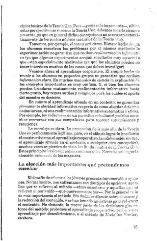 ripiosbásicos delaTeoríaUno. Pero—y esto es lo irnpoi ~ite—,si bien
estas perspectivas se suman ala Teoría Uno, debemos < ei la siempre
presente, ya que en general dichas concepciones no se rcu >anautomá­
ticamente de los cuatro mídeos centrales de la Teoría ’ 'no.
Tomemos, por ejemplo, el constructivismo. El me íecho de que
los alumnos resuelvan los problemas por sí mismos mediante la
experimentación no garantiza que reciban realimentación informati­
va (ya que algunos experimentos arrojan resultados muy oscuros) o
que estén, especialmente motivados (ya que los alumnos pueden no
tener interés en muchas de las cosas que deben investigar).
Veamos ahora el aprendizaje cooperativo. El simple hecho cíe
reunir a los alumnos en pequeños grupos no garantiza que reciban
información clara. En muchos manuales de ciencia la explicación do
los conceptos importantes es muy confusa. Y, si bien los alumnos
pueden brindarse mutuamente realimentación informativa hasta
cierto punto, hay temas sutiles y complejos para los cuales el aporte
del maestro es decisivo.
En cuanto al aprendizaje situado en un contexto, no garantiza
plenamente claridad informativa respecto de cómo abordar determi­
nadas tareas, ni una realimentación informativa automática y eficaz.
Por ejemplo, los redactores de un periódico estudiantil podrían nece­
sitar conversar con sus compañeros para conocer sus opiniones y
reacciones.
T,a moraleja es clara. La pretcnsión de ir más allá de la Teoría
Uno es perfectamente legítima; pero, en el afán de lograrlo (mediante
el constructivismo, el aprendizaje cooperativo, la colaboración mutua,
el aprendizaje situado en el conloó o, o cualquier r,tra concepción),
muchas veces se pierden de vi 1 - fu iH „t *C. Trc-íj Uno.
Estos principie^h 1smorrx saben cu¡< v -jS .Y'crr, ir, v r e h
atención esm .T da los maestros.
La elección más ixrp rreten.demos
enseñar
El desafío de educar a losjóvenes presenta innumerables epulo­
nes. Normalmente;, nos enfrentamos con dos tipos de opciones; acue­
llas que se refieren al método —cómo enseñar— y aquellas que se
refieren ai contenido qué queremos enseñar—. Por lo general re le
da más importancia al método. Sin duda, sé discute sobre el exceso y
la reducción, del contenido, y se han tomado iniciativas paro rommiar
el contenido.. No obstante, ía mayor parte do las decisiones gira en
tomo del método, probemos el aprendízsic cooperativo^ pr~ '<c *’ s ei
aprendizaje por descubrimiento, o el método de Madelin* mter,
etcétera.
 