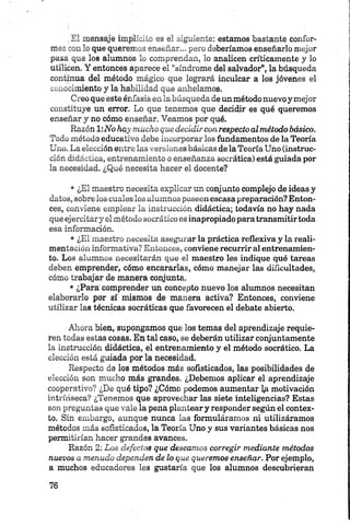 ,El mensaje implícito es el siguiente: estamos bastante confor­
mes con lo que queremos enseñar... pero deberíamos enseñarlo mejor
pasa que los alumnos lo comprendan, lo analicen críticamente y lo
utilicen. Y entonces aparece el “síndrome del salvador”, la búsqueda
continua del método mágico que logrará inculcar a los jóvenes el
conocimiento y la Habilidad que anhelamos.
Creo que éste énfasis en la búsqueda de un método nuevo y mejor
constituye un error. Lo que tenemos que decidir es qué queremos
enseñar y no cómo enseñar. Veamos por qué.
Razón 1:No hay mucho que decidircon respecto al método básico.
Todo método educativo debe incorporar los fundamentos de la Teoría
Uno. La elección entre las versiones básicas de la Teoría Uno (instruc­
ción didáctica, entrenamiento o enseñanza socrática) está guiada por
la necesidad. ¿Qué necesita hacer el docente?
• ¿El maestro necesita explicar un conjunto complejo de ideas y
datos, sobre los cuales los alumnos poseen escasa preparación? Enton­
ces, conviene emplear la instrucción didáctica; todavía no hay nada
que ejercitary el método socrático es inapropiado para transmitirtoda
esa información.
• ¿El maestro necesita asegurar la práctica reflexiva y la reali­
mentación informativa? Entonces, conviene recurrir al entrenamien­
to. Los alumnos necesitarán que el maestro les indique qué tareas
deben emprender, cómo encararlas, cómo manejar las dificultades,
cómo trabajar de manera conjunta.
• ¿Para comprender un concepto nuevo los alumnos necesitan
elaborarlo por sí mismos de manera activa? Entonces, conviene
utilizar las técnicas socráticas que favorecen el debate abierto.
Ahora bien, supongamos que los temas del aprendizaje requie­
ren todas estas cosas. En tal caso, se deberán utilizar conjuntamente
la instrucción didáctica, el entrenamiento y el método socrático. La
elección está guiada por la necesidad.
Respecto de los métodos más sofisticados, las posibilidades de
elección son mucho más grandes. ¿Debemos aplicar el aprendizaje
cooperativo? ¿De qué tipo? ¿Cómo podemos aumentar ]¿i motivación
intrínseca? ¿Tenemos que aprovechar las siete inteligencias? Estas
son preguntas que vale la pena planteary responder según el contex­
to. Sin embargo, aunque nunca las formuláramos ni utilizáramos
métodos más sofisticados, la Teoría Uno y sus variantes básicas nos
permitirían hacer grandes avances.
Razón 2: Los defectos que deseamos corregir mediante métodos
nuevos a menudo dependen de lo que queremos enseñar. Por ejemplo,
a muchos educadores les gustaría que los alumnos descubrieran
 
