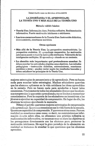 Ideas clave pasa la escuela inteligente
L A E N S E Ñ A N Z A Y E L A P R E N D IZ A J E :
L A T E O R ÍA U N O Y M Á S A L L Á .DE L A T E O R ÍA U N O
M étod o válido básico
• T eoría U no. Información clara. Práctica reflexiva. Realimentación
informativa. Fuerte motivación intrínseca o extrínseca.
• L a s tres en ca m a cio n e s d é la T eoría U no. Instrucción didáctica,
entrenamiento, enseñanza socrática.
O tras opciones
• M ás allá d e la T eoría U no. La perspectiva constructivista. La
perspectiva evolutiva. El aprendizaje cooperativo. La motivación
extrínseca puede reducir la motivación intrínseca. Valoración de las
inteligencias múltiples. El aprendizaje situado en un contexto.
• L a elección m ás im portan te: qu é p reten d em o s enseñar. Se
deben enseñar las actividades elegidas como objetivos. Los métodos
pedagógicos — instrucción didáctica, entrenamiento, enseñanza
socrática u otros— pueden variar según los resultados buscados y
deben satisfacer los principios de la Teoría Uno.
mejores estrategias de pensamiento y de aprendizaje. Pero no hacen
nada para enseñar tales estrategias. Muchos educadores querrían
que los alumnos aplicaran en la vida cotidiana las ideas aprendidas
en la escuela. Pero no hacen nada para ayudarlos a hacer tales
conexiones. Prácticamente todos los educadores desean que los alum­
nos comprendan lo que están aprendiendoy no se limiten amemorizar
conocimientos. Pero la mayoría de los educadores no incentivan a los
jóvenes a ejercitar su capacidad de comprensión. En lugar de ello, los
alumnos terminan ejercitando la memoria.
Nótese el patrón: queremos mejores estrategias de comprensión
y de aprendizaje. Queremos conexiones con la vida fuera de la escuela.
Queremos capacidad de comprensión. Y queremos otras cosas. Pero en
realidad no enseñamos esas cosas; es decir, no suministramos infor­
mación directa sobre ellas, no ofrecemos una práctica reflexiva ni
realimentacíón informativa, no tenemos muy en claro los objetivos ni
los perseguimos directamente con los alumnos para promover la
motivación intrínseca. He aquí la gran paradoja de la educación: en
realidad no tratamos de enseñar lo que queremos que los alumnos
aprendan.
 