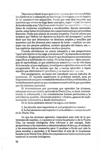 Para reconsiderar lo que queremos enseñar, tenemos que definir
los objetivos de la educación en función del desempeño y no en función
de los conocimientos adquiridos. Puede que esta idea recuerde una
corriente que estuvo en boga hace unos años, según la cual las metas
de la educación eran “objetivos conductuales” que consistían mi largas
listas de conductas manifiestas y corroborables. Quizás inevitable­
mente, estas listas trivializaban los comportamientos que procuraban
fomentar. Nada más alejado de nuestro propósito. Cuando afirmo que
tenemos que “definir los objetivos en función del desempeño”, quiero
decir que hay que determinar en términos amplios y sencillos qué
queremos que los alumnos sean capaces de hacer —explicar un con­
cepto con sus propias palabras, mostrar ejemplos del mismo, etc.—.
Los capítulos siguientes ofrecen muchos ejemplos.
Cuando estudiamos un marco educativo y nos preguntamos
“¿qué actividades se les exige a los alumnos?”,la respuesta es siempre
reveladora. En general sólo se les pide que desplieguen conocimientos
específicos y habilidades de rutina. No se les exige que ideen estrate­
gias de aprendizaje, ni que establezcan conexiones con la vida fuera
de la escuela, ni que expliquen, investiguen o ejerciten otros modos de
comprensión. No es extraño que las personas aprendan a hacer
aquello que efectivamente practican y no mucho más que eso.
Por consiguiente, no basta con introducir nuevos métodos de
enseñanza. Ni siquiera constituyen el problema central, pues ya
disponemos de una gran variedad de métodos sólidosy sofisticados. Lo
verdaderamente grave es que no estamos enseñando lo que queremos
que los alumnos aprendan.
Si determinamos qué queremos que aprendan los alumnos,
sabremos cómo enseñarlo: aplicando la Teoría Uno, es decir, suminis­
trando la información y los conocimientos básicos pertinentes_ a la
actividad en cuestión, ofreciendo práctica reflexiva, generando reali­
mentación informativa y dando motivaciones.
De lo dicho podemos extraer los siguientes lemas:
1. La elección más importante es qué pretendemos enseñar.
2. La herramienta más importante es lasólida enseñanza basada
en la Teoría Uno.
Lo que los alumnos aprendan dependerá ante todo de lo que
tratemos de enseñar, si seguimos al menos los principios de la Teoría
Uno. La escuela inteligente debe informar y dar energía. Debe
proporcionar a los maestros y administradores el tiempo, el estímulo
y los conocimientos necesarios para 1) analizar a fondo qué vale la
pena enseñar y aprender, y 2) desarrollar el arte de la enseñanza
basada en la Teoría Uno. Estos dos requisitos son fundamentales para
construir la escuela inteligente.
 