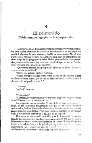 E! c n íz ~ '? o i
Hacia una pedagogía de la comprensión
Hace varios años, di una conferencia sobre los errores conceptua­
les que suelen cometer los alumnos en ciencias y en matemática.
Analicé algunos de esos errores y hablé de sus causas. No sé si el
público sacó algún provecho de la experiencia, pero yo aprendí muchí­
simo luego de las preguntas finales. Había guardado las transparen­
ciasy me encaminaba a otra reunión, cuando dos personas qntíhabían
escuchado mi ponencia me detuvieron.
“Queremos hacerle una pregunta”, dijo una de ellas. '‘Tenemos
una pequeña curiosidad.”
“Cómo no, ustedes dirán”, repliqué.
“Usted comontó que los niños creen que se puede extraer la. raíz
cuadrada de una suma, que la raíz cuadrada de a al cuadrado más b
al cuadrado es igual a a más 6.”
^ a 2+ b2 =a + b
“Y no es así."
“Correcto, lo entendemos; pero nuestra pregunta es ¿p o r qué no
es así? Parece como si debiera ser .así.”
La pregunta me sorprendió. AI orí' jip‘o no *u] ' -'
derla. Si me hubieran preguntado >or qué ce '■ re ación
matemática, habría intentado ofrecti ui-a djir.or.rari . *• I nonos
una explicación cualitativa. Pero, ¿po~ que orín :eIoci''n r > válida?
Bien, simplemente porque no lo es. E >r.j s. t ip” ca.
Entonces se me ocurrió una ideo y se la transmití ton sumo
agrado. Les expliqué por qué la pregun i o a i" c y p ~ - . . ' /isiór-
del mundo déla matemática era distil <a Je 1i oír S‘ r>n ■ ■ 11 ' n me
dedico a la educación y a la psicolog-'n r " r u'
matemático. La experiencia me H •
validez de una relación matemática se _vq 'ir o jr j,rr : *
 