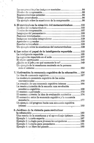 La comprensión y las imágenes mentales................................. 84
Niveles de comprensión....... ............................................... 88
Representaciones potentes........................................... 92
Temas generadores........................................................................ 96
Un ejemplo sobre la enseñanza de la comprensión..................98
5. E l currículum : la creación del m etacurrículum .............102
La idea del metacurrículum..................................................... 103
Niveles de comprensión........................................................... .. 107
Lenguajes del pensamiento........................................................ 109
Pasiones intelectuales.................................................................116
Imágenes mentales integradoras..............................................119
Aprender a aprender...................................................................120
Enseñar a transferir....................................................................123
Un ejemplo sobre la enseñanza del metacurrículum..............129
6. Las aulas: el papel de la inteligencia rep artida............133
La inteligencia repartida............................................................135
La cognición repartida en el aula..............................................137
El efecto oportunista.................................................... 145
¿Quién es él jefe yen qué momento lo es?.................................149
Un ejemplo de la enseñanza centrada en la persona
más el entorno .......................................................................... 152
7. M otivación: la econom ía cognitiva de la educación .... 156
La idea de economía cognitiva................................................... 157
La moderada economía cognitiva de las aulas
convencionales...........................................................................160
La creación de una economía cognitiva intensa......................164
La reestructuración de la escuela: una revolución
económico-cognitiva................................................. 168
El examen equivocado.................................................................172
El examen correcto: la idea de evaluación auténtica..............174
El encuentro entré la economía cognitiva y la economía
monetaria............................... 177
Un ejemplo del progreso hacia una economía cognitiva
intensa...............;........................................... ......................... 180
8. Jardines de la victoria para revitalizar
la educación ...............................................................................183
Una reseña de la enseñanza y el aprendizaje óptimos...........184
Ejemplo 1: tutoría experta......................................................... 187
Ejemplo 2: biología para jó venes investigadores.....................189
Ejemplo 3: historia para pensadores.........................................191
Ejemplo 4: un libro del pasado...................................................193
 