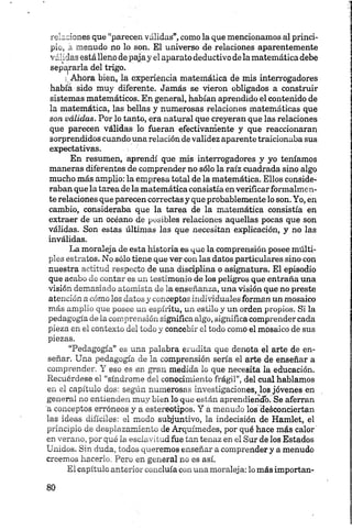 relaciones que “parecen validas”, como la que mencionamos al princi­
pio, a menudo no lo son. El universo de relaciones aparentemente
válidas está lleno de pajay el aparato deductivo dela matemática debe
separarla del trigo.
i Ahora bien, la experiencia matemática de mis interrogadores
había sido muy diferente. Jamás se vieron obligados a construir
sistemas matemáticos. En general, habían aprendido el contenido de
la matemática, las bellas y numerosas relaciones matemáticas que
son válidas. Por lo tanto, era natural que creyeran que las relaciones
que parecen válidas lo fueran efectivamente y que reaccionaran
sorprendidos cuando una relación de validez aparente traicionaba sus
expectativas.
En resumen, aprendí que mis interrogadores y yo teníamos
maneras diferentes de comprender no sólo la raíz cuadrada sino algo
mucho más amplio: la empresa total de la matemática. Ellos conside­
raban que la tarea de la matemática consistía en verificar formalmen­
te relaciones que parecen correctas y que probablemente lo son. Yo, en
cambio, consideraba que la tarea de la matemática consistía en
extraer de un océano de posibles relaciones aquellas pocas que son
válidas. Son estas últimas las que necesitan explicación, y no las
inválidas.
La moraleja de esta historia es que la comprensión posee múlti­
ples estratos. No sólo tiene que ver con las datos particulares sino con
nuestra actitud respecto de una disciplina o asignatura. El episodio
que acabo de contar es un testimonio de los peligros que entraña una
visión demasiado atomista de la enseñanza, una visión que no preste
atención a cómo los datos y conceptos individuales forman un mosaico
más amplio que posee un espíritu, un estilo y un orden propios. Si la
pedagogía de la comprensión significa algo, significa comprender cada
pieza en el contexto del todo y concebir el todo como el mosaico de sus
piezas.
“Pedagogía” es una palabra erudita que denota el arte de en­
señar. Una pedagogía de la comprensión sería el arte de enseñar a
comprender. Y eso es en gran medida lo que necesita la educación.
Recuérdese el “síndrome del conocimiento frágil”, del cual hablamos
en el capítulo dos: según numerosas investigaciones, los jóvenes en
general no entienden muy bien lo que están aprendiendb. Se aferran
a conceptos erróneos y a estereotipos. Y a menudo los desconciertan
las ideas difíciles: el modo subjuntivo, la indecisión de Hamlet, el
principio de desplazamiento de Arquímedes, por qué hace más calor
en verano, por qué la esclavitud fue tan tenaz en el Sur de los Estados
Unidos. Sin duda, todos queremos enseñar a comprender y a menudo
creemos hacerlo. Pero en general no es así.
El capítulo anterior concluía con una moraleja: lo más importan­
 