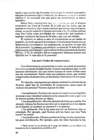 recite o que escriba las fórmulas. Incluso puedo exigirle que realice
algunas operaciones algebraicas a fin de cerciorarme de que no está
repitiendo de memoria sino que posee un conocimiento al menos
operativo.
Ahora bien, supongamos que mi propósito es que el alumno
comprenda las leyes de Newton. Si le pido que las recite, que las
exprese en términos algebraicos e incluso que ejecute algunas opera­
ciones, no puedo saber si el alumno entiende o no. El podría realizar
muy bien todas estas actividades sin comprender qué implican o
explican realmente las leyes de Newton y por qué son válidas.
El misterio se reduce a esto: el conocimiento es un estado de
posesión, de modo que es fácil averiguar si los alumnos tienen o no un
determinado conocimiento. La comprensión, en cambio, va más allá
de la posesión. Lajpersojia que entiende es capaz de “ir más allá de la
infojmacife¿uministr.adarj para utilizarla frase elocuente de Jerome
~Bruner. A fin de entender qué es comprender debemos aclarar qué
significa*ese “ir más allá de la posesión”.
Las actividades de comprensión
Consideraremos la comprensión no como un estado de posesión
sino como un estado de capacitación. Cuando entendemos algo, no sólo
tenemos información sino que somos capaces de hacer ciertas cosas
con ese conocimiento. Estas cosas que podemos hacer, que revelan
comprensióny la desarrollan, se denominan“actividades de compren­
sión”.
Por ejemplo, supongamos que alguien entiende la primera ley de
Newton. ¿Qué tipo de actividades de comprensión sería capaz de
realizar esa persona? Veamos algunas de ellas:
•La explicación. Explique con sus propina palabras qué significa
moverse a una velocidad constante en la misma dirección y qué tipos
de fuerzas pueden desviar un objeto.
•La ejemplificación. Muestre ejemplos de la ley en cuestión. Por
ejemplo, indique las fuerzas que desvían la trayectoria de los objetos
en el deporte, al conducir un automóvil o al caminar.
• La aplicación. Use la ley para explicar un fenómeno aún no
estudiado. Por ejemplo, ¿qué fuerzas podrían hacer que una “bola
curva”* se curve?
•Lajustificación. Ofrezca pruebas de la ley; realice experimen­
tos para corroborarla. Por ejemplo, para ver cómo funciona la ley,
* “Bola curva” es un término de la jerga del béisbol, que se refiere a la
trayectoria de un lanzamiento parabólico. [T.]
 