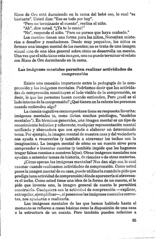 Rizos de Oro está durmiendo en la cama del bebé oso, lo cual “es
bastante”. Usted dice: “Eso es todo por hoy”.
“Pero no terminaste el cuento”, replica el niño.
“Ah”, dice usted. “¿Ya te lo conté?”
“No”, responde el niño. “Pero no parece que haya acabado.”
Los cuentos tienen una forma para los,.niños,,Necesitan,miste­
rios o desafíos y resoluciones. Desde muy pequeños, los niños se
forman una imagen mental de los cuentos; no se trata de una imagen
visual sino de una idea general sobre.cómo se.desarrolla.un cuento.
Una vez que el niño tiene estaimagen, uno no puedeterminar elrelato
con Rizos de Oro dormitando en la cama,
Las imágenes mentales permiten realizar actividades de
comprensión
Existe una conexión importante entre la pedagogía de la com­
prensión y las imágenes mentales. Podríamos decir que las activida­
des de comprensión constituyen el lado visible de la comprensión, es
decir, lo que las personas hacen cuando entienden. Pero ¿cuál es el
lado interno de la comprensión? ¿Qué tienen en la cabezalas personas
cuando entienden algo?
La ciencia cognitiva contemporánea tiene su respuestafavorita:
imágenes mentales (o, como dirían muchos psicólogos, “modelos
mentales”). En términos generales, una imagen mental es un tipo de
conocimiento holístico y coherente; cualquier representación mental
unificada y abarcadora que nos ayuda a elaborar un determinado
tema. Por ejemplo, la imagen mental de nuestra casa y del vecindario
nos ayuda a recorrerlos (y también a atravesar los techos con la
imaginación). La imagen mental de cómo es un cuento sirve para
comprender e inventar cuentos (y también impide que les hagamos
tragar falsos cuentos a nuestros hijos). Otras imágenes mentales nos
ayudan a entender temas de historia, de ciencias o de otras materias.
¿Cómo operan las imágenes mentales? Nos dan algo con lo cual
razonar cuando realizamos actividades de comprensión. Como usted
posee la imagen mental de su casa, puede utilizarla cuando le pido que
prediga (una actividad de comprensión) dónde aparecería si atravesa­
ra el techo. Como usted tiene una idea de la forma de un cuento, si le
pido que invente uno, la imagen general de cuento le permitirá
construirlo. Cualquiera sea la actividad de comprensión —explicar,
extrapolar, ejemplificar—, si poseemos las imágenes mentales correc­
tas, nos ayudarán a realizarla.
Las imágenes mentales de las que hemos hablado hasta el
momento se refieren a cosas básicas como la disposición de una casa
o la estructura de un cuento. Pero también pueden referirse a
 