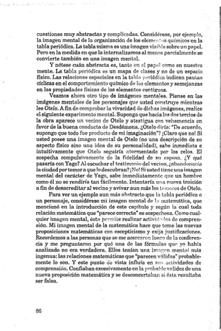 cuestiones muy abstractas y complicadas. Considérese, por ejemplo,
la imagen mental de la organización de los elementos químicos en la
tabla periódica. La tabla misma es una imagen visible sobre un papel.
Pero en la medida en que la internalizamos al menos parcialmente se
convierte también en una imagen mental.
Y nótese cuán abstracta es, tanto en el papel como en nuestra
mente. La tabla periódica es un mapa de clases y no de un espacio
físico. Las relaciones espaciales en la tabla periódica indican pautas
cíclicas en el comportamiento químico de los elementos y semejanzas
en las propiedades físicas de los elementos contiguos.
Veamos ahora otro tipo de imágenes mentales. Piense en las
imágenes mentales de los personajes que usted construye mientras
lee Otelo. Afín de comprobar la vivacidad de dichas imágenes, realice
el siguiente experimento mental. Suponga que hacia los dos tercios de
la obra aparece un vecino de Otelo y atestigua con vehemencia en
favor de la buena conducta de Desdémona. ¿Otelo diría: “De acuerdo,
supongo que todo fue producto de mi imaginación”? ¡Claro que no! Si
usted posee una imagen mental de Otelo (no una descripción de su
aspecto físico sino una idea de su personalidad), sabe inmediata e
intuitivamente que Otelo seguiría atormentado por los celos. El
sospecha compulsivamente de la fidelidad de su esposa. ¿Y qué
pasaría con Yago? Al escuchar el testimonio del vecino, ¿abandonaría
la ciudadportemora que lo descubran? ¡No! Si usted tiene una imagen
mental del carácter de Yago, sabe inmediatamente que un hombre
como él no se rendiría tan fácilmente. Intentaría una nueva traición
a fin de desacreditar al vecino y avivar aun más los le mores de Otelo.
Para ver un ejemplo aun más abstracto que la tabla periódica o
un personaje, considérese mi imagen mental de la matemática, que
mencioné en la introducción de este capítulo y según la cual toda
relación matemática que “parece correcta” es sospechosa. Como cual­
quier imagen mental, ésta permite realizar actividades de compren­
sión. Mi imagen mental de la matemática hace que tome las nuevas
proposiciones matemáticas con escepticismo y exija justificaciones.
Recordemos a las personas que se me acercaron luego de la conferen­
cia y me preguntaron por qué una de las fórmulas que yo había
analizado no era verdadera. Ellos tenían una imagen mental más
ingenua: las relaciones matemáticas que “parecen válidas” probable­
mente lo son. Y este punto de vista influía en sus actividades de
comprensión. Confiaban excesivamente en la probable validez de una
nueva proposición matemática y se desconcertaban si ésta resultaba
ser falsa.
 
