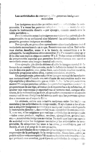 Las actividades de eoimpr;:r¡..!«i generan imágenes
mentales
Las imágenes mentales permiten roa’- ' Vides nr-
prensión. Y a veces las personas adquirir n>mf, r a ­
diante la instrucción directa —por ejemplo. arme onseiñ irs la
tabla periódica—.
Pero la relaciónentrelas imágenes morJa1•."■"t, -cüvidad-s de
comprensión no es unilateral sino bilateral' las actividades do com­
prensión generan imágenes mentales.
Por ejemplo, en general no aprendemos cómo trasladarnos por el
vecindario memorizando un mapa. Recorremos sus calles. Enfrenta­
mos ciertos desafíos, como ir a la tienda de comestibles o a la
peluquería. Le explicamos cómo encontrará o Y a nuestro cónyuge y
él (o ella) nos explica cómo encontrar WoZ, Todas estas actividades
do comprensión espacial que permiten familiarizarnos cor» nuestro
vecindario crean una imagen mental coherente.
Otro ejemplo: ¿de dónde obtiene el niño la imagen mental dr la
forma de un cuento? Obviamente, no de la definición formal de cuento
que le dan sus padres; sino, antes bien, escuchando muchos cuentos,
haciendo preguntas sobre ellos, representándolos, etcétera.
Un ejemplo más: ¿cómo adquirí mi imagen mental de las relacio­
nes matemáticas? Cuando era estudiante de matemática nadie me
dijo explícita y directamente que se debía -'Indar ¡’e las proposiciones
matemáticas que parecían válidas.!.o aprendí al toparme con mm-hns
proposiciones de ese tipo, al tratar de demostrarlas o de refutarlas, al
ajustar mis esperanzas y expectativas ai terreno real, aunque abs­
tracto, de la matemática; es decir, al aprender a moverme en el espacio
conceptual de esa disciplina del mismo modo que las personas apren­
den a moverse en el espacio físico.
En síntesis, existe una relación recíproca entre las imágenes
mentales y las actividades de comprensión. Si ayudamos a los alum­
nos a adquirir imágenes mentales por cualquier medio —incluyendo
la instrucción directa—, desarrollarán su capacidad, ele comprensión.
Y, a su vez, si les exigimos que realicen actividades de comprensión
—tales como predecir, explicar, resolver, ejemplificar, generalizar,
etc.»—, construirán imágenes mentales. De modo que hay una especie
de sociedad entre las imágenes mentales y las actividades de com­
prensión. Se alimentan las Unas a las otras, y constituyen, por así
decirlo, el yin y el yang de la coirpr'nr ~n.
Las actividades de comprensión y ii « imáger '"'—c’' i. c j os
engranajes delápedagogía de la «^npr-, file. 'Lmnbim., ( ;c~’ se
podría aplicaresta concepción? Si nt-3s'— A* >rtr •'{■
qué pretendemos enseñar, ¿qué tipos r~ :~ J~zzz . npr~ ~*f-
 