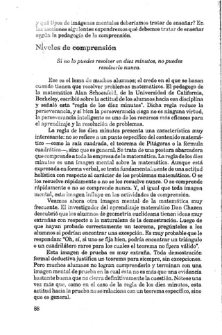 „ - _ó l'_ Imágenes mentales deberíamos tratar de enseñar? En
------- v.^oiies siguientes expondremos qué debemos tratar de enseñar
_-=I— a pedagogía de la comprensión.
NI .'as de comprensión
Si no ¡o puedes resolver en diez minutos, no puedes
resolverlo nunca.
Ese es el lema de muchos alumnos; el credo en el que se basan
cuando tienen que resolver problemas matemáticos. El pedagogo de
la matemática Alan Schoenfeld, de la Universidad de California,
Berkeley, escribió sobre la actitud de los alumnos hacia esa disciplina
y señaló esta “regla de los diez minutos”. Dicha regla reduce la
perseverancia, y si bien la perseverancia ciega no es ninguna virtud,
la perseverancia inteligente es uno de los recursos más eficaces para
el aprendizaje y la resolución de problemas.
La regla de los diez minutos presenta una característica muy
interesante: no se refiere a un punto específico del contenido matemá­
tico —como la raíz cuadrada, el teorema de Pitágoras o la fórmula
cuadrática—, sino que es general. Se trata de una postura abarcadora
que comprende atoda la empresa dela matemática. La regla de los diez
minutos es una imagen mental sobre la matemática. Aunque está
expresada en forma verbal, se trata fundamentalmente de una actitud
holística con respecto al carácter de los problemas matemáticos. O se
los resuelve-rápidamente o no se los resuelve nunca. O se comprende
rápidamente o no se comprende nunca. Y, al igual que toda imagen
mental, esta imagen influye en ias actividades de comprensión.
Veamos ahora otra imagen mental de la matemática muy
frecuente. El investigador del aprendizaje matemático Dan Chazen
descubrió que los alumnos de geometría euclideana tienen ideas muy
extrañas con respecto a la naturaleza de la demostración. Luego de
que hayan probado correctamente un teorema, pregúnteles a los
alumnos si podrían encontrar una excepción. Es muy probable que le
respondan: “Oh, sí, si uno se fija bien, podría encontrar un triángulo
o un cuadrilátero raros para los cuales el teorema no fyera válido”.
Esta imagen de prueba es muy extraña. Toda demostración
formal deductivajustifica un teorema para siempre, sin excepciones.
Pero muchos alumnos no logran comprenderlo y terminan con una
imagen mental de prueba en la cual ésta no es más que una evidencia
bastante buena que no cierra definitivamente la cuestión. Nótese una
vez más que, como en el caso de la regla de los diez minutos, esta
actitud hacia la prueba no se relaciona con un teorema específico, sino
que es general.
 