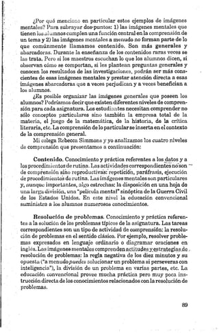 ¿Por qué menciono en particular estos ejemplos de imágenes
mentales? Para subrayar dos-puntos: 1) las imágenes mentales que
tienen los alumnos cumplen una función central en la comprensión de
un tema y 2) las imágenes mentales a menudo no forman parte de lo
que comúnmente llamamos contenido. Son más generales y
abarcadoras. Durante la enseñanza de los contenidos raras veces se
las trata. Pero si los maestros escuchan lo que los alumnos dicen, si
observan cómo se comportan, si les plantean preguntas generales y
conocen los resultados de las investigaciones, podrán ser más cons­
cientes de esas imágenes mentales y prestar atención directa a esas
imágenes abarcadoras que a veces perjudican y a veces benefician a
los alumnos.
¿Es posible organizar las imágenes generales que poseen los
alumnos? Podríamos decir que existen diferentes niveles de compren­
sión para cada asignatura. Los estudiantes necesitan comprender no
sólo conceptos particulares sino también la empresa total de la
materia, el juego de la matemática, de la historia, de la crítica
literaria, etc. La comprensión de lo particularse inserta en el contexto
de la comprensión general.
Mi colega Rebecca Simmons y yo analizamos los cuatro niveles
de comprensión que presentamos a continuación:
Contenido. Conocimiento y práctica referentes a los datos y a
los procedimientos de rutina. Las actividades correspondientes nó son
de comprensión sino reproductivas: repetición, paráfrasis, ejecución
de procedimientos de rutina. Las imágenes mentales son particulares
y, aunque importantes, algo estrechas: la disposición en una hoja do
una largu división, una “película mental” sinóptica de la Guerra Civil
de los Estados Unidos. En este nivel la educación convencional
suministra a los alumnos numerosos conocimientos.
Resolución de problemas. Conocimiento y práctica referen­
tes a la solución de los problemas típicos de la asignatura. Las tareas
correspondientes son un tipo de actividad de comprensión: la resolu­
ción de problemas en el sentido clásico. Por ejemplo, resolver proble­
mas expresados en lenguaje ordinario o diagramar oraciones en
inglés. Las imágenes mentales comprenden ftptitudesy.estrategias.de,
resolución de problemas: la regla negativa de los diez minutos y su
opuesta (“a menudopuedes solucionar un problema si perseveras con
inteligencia”), la división de un problema en varias partes, etc. La
educación convencional provee mucha práctica pero muy poca ins­
trucción directa de los conocimientos relacionados con laresolución de
problemas.
 