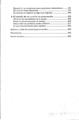 Ejemplo 5: un metacurso para programar ordenadores........ 195
Ejemplo 6: Jaime Escalante....................................................... 197
La escuela inteligente es algo muy especial........................... 200
9. El desafío de un cam bio en gran escala........................ 203
Afrontar las necesidades de la escala........................................205
Poner en funcionamiento el cambio...........................................208
Desarrollar un profesionalismo reflexivo................................. 217
Lo que sabemos basta para cambiar.........................................224
Apéndice: Lista de control para el cambio......................................229
Bibliografía.....................................................................................................245
Indice temático...............................................................................................255
 