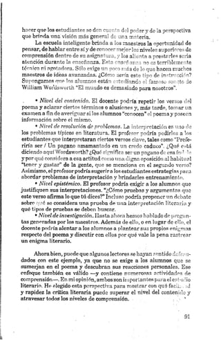 hacer que los estudiantes se den cuenta del poder y de la perspectiva
que brinda una visión más general de una materia.
La escuela inteligente brinda a los maestros la oportunidad de
pensar, de hablar entre sí y de cor,""m' meri” nivele" svperic 'o de
comprensión dentro de su asigne .. _ los al „ria a prerírrles seria
atención durante la enseñanza. F= " us-f ir or tr^rbleuir te
técnica ni agotadora. Sel" erige r « >o -i ¡ ¡'3¿ c u. hacen muchos
maestros de ideas avanzadas. ¿Có”-' jerm es'“ -■df in-ri
Supongamos nne los alumnos está” írdinnd" - "ajr >.>. >• ’to ¿e
William Wordsworth “El . -do es ommrsi _do para no..ot os”
• Nivel del contenido. El docente podría repetir los versos del
poema y aclarar ciertos términos o alusiones y, más tarde, tomar un
examen a fin de averiguar si los alumnos “conocen” el poema y poseen
información sobre el mismo.
•Nivel de resolución de problemas. La interpretación es uno cía
los problemas típicos en literatura. El profesor podría pedirles a los
estudiantes que interpretaran ciertos versos clave, tales como “Prefe­
riría ser / Un pagano amamantado en un credo caduco”. ¿Qué está
diciendo aquí Wordsworth? ¿Qué significa ser un pagano de esa md -lo
y por qué considera a esa actitud como una eligna oposición al habitual
“tenor y gastar” de la gente, que se menciona en el segundo verso?
Asimismo, el profesorpodría sugerir a los estudiantes estrategias para
abordar problemas de interpretación y brindarles entrenamiento.
•Nivel epistémico. El profesor podría exigir a los alumnos que
justifiquen sus interpretaciones. “¿Cómo pruebas y argumentos que
este verso afirma lo que tú dices?” Incluso podría proponer un debate
sobre qué se considera una prueba de una interpretación literaria y
qué tipos de pruebas se deben buscar.
•Nivel de investigación. Hasta ahora hemos hablado do pregun­
tas generadas por los maestros. Además de ello, o en lugar de ello, el
docente podría alentar a los alumnos a plantear sus propios enigmas
respecto del poema y discutir con ellos por qué vale la pena rastrear
un enigma literario.
Ahora bien, puede que algunos lectores se hayan sentido defrou-
dados con este ejemplo, ya que no se exige a los alumnos que se
sumerjan en el poema y descubran sus reacciones personales. Ese
enfoque también es válido —y contiene numerosas actividades de
comprensión—.En mi opinión, ambos son importantes para el estudio
literario. He elegido esta perspectiva para mostrar con qué facha, id
y rapidez la crítica literaria puede superar el nivel del contenido y
atravesar todos los niveles de comprensión. .- *
 