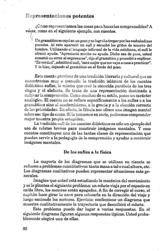 Representaciones potentes
¿Cómo representamos las cosas para hacerlas comprensibles? A
veces, como en el siguiente ejemplo, con cuentos.
■1 Un gramático se cayó en un pozo y no lograbatrepar por las resbaladizas
paredes. Al rato apareció un sufl y escuchó los gritos de socorro del
hombre. Utilizando el lenguaje informal de la vida cotidiana, el sufí le
ofreció ayuda. “Apreciaría mucho su ayuda. Dicho sea de paso, usted
cometió un error al expresarse”, dijo el gramático y procedió a explicar.
“Es verdad”, admitió el sufí, “será mejor que me vaya a casa a practicar”.
Y lo hizo, dejando al gramático en el fondo del pozo.
Este cuento proviene de una tradición literaria y cultural que no
encontramos muy a menudo: la tradición islámica de los cuentos
didácticos suffes, la misma que creó la conocida parábola de los tres
ciegos y el elefante. Se trata de una representación destinada a
cultivar la comprensión. Como muchas de su estilo, posee un carácter
analógico. El cuento no se refiere específicamente a los sufies o a los
gramáticos sino al academicismo, a la gracia y a la elección correcta
de las prioridades. En efecto, la fábula nos ofrece una imagen mental
sobre ese tipo de cosas. Si la tomamos en serio, podremos comprender
mejor nuestra propia estupidez..
La tradición sufí de los cuentos didácticos es sólo un ejemplo del
uso de relatos breves para construir imágenes mentales. Y esos
cuentos constituyen mía de las tantas clases de representación que
pueden servir a la pedagogía de la comprensión y ayudar a construir
imágenes mentales.
De los sufies a la física
La mayoría de los diagramas que se utilizan en ciencia se
refieren a problemas cuantitativos: tanta masa a tal o cual altura, etc.
Los diagramas cualitativos pueden representar situaciones más ge­
nerales.
Imagine que usted está estudiando la mecánica del movimiento
y se le plantea el siguiente problema: un cohete viaja por el espacio en
caída libre, los motores están apagados. A fin de corregir el curso, el
capitán hace girar la nave para colocarla en la dirección del viaje y
luego enciende los motores. Ejercicio: confeccione un diagrama que
muestre cualitativamente la trayectoria que describirá el cohete.
Este problema puede dar lugar a varias respuestas. En el
siguiente diagrama figuran algunas respuestas típicas. Usted proba­
blemente elegirá una de ellas.
 