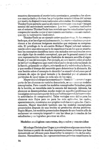 muestra claramente el movimiento newtoniano, permite a los alum­
nos manipularlo y destaca las principales características del mismo
pormedio de dispositivos notacionales adicionales. En otras palabras,
ThinkerTools permite que los alumnos construyan una mejor imagen
mental del movimiento newtoniano. Las inve: 'ilaciones realizadas
con el entorno ThinkerTools han revelado que los estudiantes logran
comprender mucho mejor el movimiento newtoniano con este método
que con la instrucción tradicional.
ThinkerTools es un ejemplo entre muchos otros. Re ha compro­
bado que, si se las elige cuidadosamente, las representaciones propor­
cionan a los alumnos imágenes mentales que mejoran su compren­
sión. El psicólogo de la educación Richard Mayer informó reciente­
mente sobre una extensa serie de experimentos en los que se enseña­
ban los conceptos científicos tanto con métodos convencionales como
con algún tipo de modelo conceptual, que por lo general consistía en
una representación visual que ilustraba de manera sencilla el signi­
ficado y el uso del concepto. Por ejemplo, en una lección sobre el radar
se incluyó un diagrama que mostraba el pulso de un radar saliendo de
la fuente, golpeando un objeto, rebotando en él y volviendo a la fuente,
y que medía el tiempo del recorrido para determinar la distancia. En
una lección sobre el concepto de densidad se enseñó el vol umen por el
número de cajas de igual tamaño y la densidad por el número de
partículas de igual masa en cada una de las cajas.
Mayer descubrió que la memorización literal de’ nsconceptos por,
parte de los alumnos no variaba demasiado, se usaran o no modelos
conceptuales. Pero cuando los modelos conceptuales formaban parte
de la lección, se recordaba más la esencia del mensaje. Además, los
alumnos se desempeñaban mucho mejor en aquellos problemas que
les exigían extrapolar apartir de lo que habían aprendido (nuevamen­
te actividades de comprensión). Tales ventajas eran útiles para los
alumnos más flojos pero no para los más aplicados, los cuales,
aparentemente, construían sus propios modelos conceptuales. Curio­
samente, Mayer descubrió también que los modelos conceptuales
presentados después de una lección no producían efectos positivos.
Según Mayer, los modelos presentados después de una 1ección a fin de
esclarecer un concepto tropezaban con las ideas ya formadas.de los
estudiantes y no lograban penetrar en ellos.
Modelos analógicos concretos, depurados y construidos
Mi colegaChristopherUngery yo extrajimos algunas caracterís­
ticas básicas a partir de muchas representaciones potentes que han
demostrado ser eficaces para desarrollar la comprensión de los estu­
diantes. Normalmente, las representaciones potentes constituyen lo
 