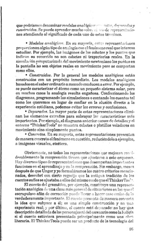 que podríamos denominarmodelos analógico* c- -reíos, depurados y
coastrt/idos. Se puede aprender mucho sobre ei mo de representado-
nes atendiendo al significado de cada uno de estos términos.
• M od elos an alógicos. En su mayoría, estas representaciones
proporcionan algún tipo de analogía con el fenómeno real que interesa
estudiar. Por .ejemplo, las imágenes de los cohetes y los puntos que
indican su recorrido no son cohetes ni trayectorias reales. En la
simulación computerizada del movimiento newtoniano los puntos en
la pantalla no son objetos reales en movimiento pero se comportan
como ellos.
• Construidos. Por lo general los modelos analógicos están
construidos con un propósito inmediato. Los modelos analógicos
basados en el saber ordinario amenudo conducen a error. Por ejemplo,
se puede caracterizar el átomo como un pequeño sistema solar, pero
en muchos casos la analogía resulta engañosa. Confeccionando los
diagramas, programando las simulaciones o contando los cuentos tal
como los queremos en lugar de confiar en la alusión directa a la
experiencia cotidiana, podemos evitar los errores y confusiones.
• Depurados. La mayor parte de estas representaciones elimi­
nan los elementos extraños para subrayar las características más
importantes. Por ejemplo, el diagrama anterior carece de detalles y el
entorno “ThinkerTools” no muestra cohetes o platillos voladores en
movimiento sino simplemente puntos.
• Concretos. En su mayoría, estas representaciones presentan
de manera concreta el fenómeno en cuestión, reduciéndolo a ejemplos,
a imágenes visuales, etcétera.
Obviamente, no todas las representaciones que mejoran corro-
derablemente la comprensión f;~' nr-, •'"tnlprc'o n este esquema.
1Iny diversos tipos de represenI "c‘ > - que *se?meñan imporl antes
funciones en el aprendizaj j_>ci ’ ' '•^mpret-Jión. S-n embargo, meses
después de que Unger y yo formulé: irnos ice rur ~o criterios mencio­
nados, descubrí con cierto regodj ma la n ti . a tradición de los
cuentos sufíes se ajustaba aellos del mismo mudo que elThinkerToo’ r
El cuento del gramática, pm <.a-mlo, "ons^mye una represen­
tación analógica de una clp.se mes i - j ,ic rítx r ñones en las que o!
escrupuloso afán de corrección '• ’ ’’ - w h< ~*r caso omiso de lo
verdaderamente importnnt'’ 1 7 • * es ntr -3 manera concreta
la idea que subyace a él; es une s:mple "pnrímedón y no una
experiencia real; y por últm.., el .je n "' est" <!■ nado: no hay ipnta
descripción detallada de los p'1' el meeuario como iahafa'ría
si el cuento estuviera presentado pri—:pp''-ne~t<1 como una obro
literaria. El ThinkerTools puede se* ar y o d ” etc de la tecnología del
 