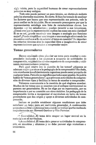 siglo veinte, pero la capacidad humana de crear representaciones
potentes es muy antigua.
Todo esto puede parecer un poco técnico, un obstáculo molesto
para los atareados maestros. Es cierto. Si bien he tratado de analizar
los fhctores que hacen que una representación sea potente, vale la
pena confiar en la intuición. No es necesario preocuparse por que la
representación satisfaga una lista de características claves. Los
docentes —y los estudiantes— pueden recurrir a sus intuiciones.
¿Usted cree que la representación explica las cosas con más claridad?
Si no es así, ¿puede construir una imagen o analogía que funcione
mejor? ¿Puede simplificar una imagen o una analogía eliminando los
elementos confusos a fin de aclarar el tema en cuestión? No importan
los criterios técnicos sino la capacidad libre e imaginativa de crear
representaciones que ayuden a comprender mejor.
Temas generadores
Hemos analizado cómo abordar un tema para enseñar a com­
prenderlo: incitando a los alumnos a ocuparse de actividades de
comprensión, exigiéndoles niveles superiores de comprensión y utili­
zando representaciones potentes.
Pero ¿qué ocurre con la elección de los temas? ¿Algunos se
adecúan mejor que otros a la pedagogía de la comprensión? Sin duda,
una enseñanza lo suficientemente ingeniosa puede sacar provecho de
cualquiertema. Pero ello no significa que todos sean iguales. Se podría
hablar de “temas generadores”,que provocan actividades de compren­
sión de diversos tipos y facilitan la tarea de enseñar a comprender.
Volvemos nuevamente a la cuestión de qué elegimos enseñar.
Muchos de los temas que se enseñan con el enfoque convencional no
parecen ser generadores. No se los elige por su repercusión, por su
importancia o por su conexión con otros ámbitos. La pedagogía de la
comprensión invita a reorganizar el currículum en tomo de temas
generadores que den origen y apoyo a diversas actividades de com­
prensión.
Incluso es posible establecer algunas condiciones que debe
satisfacer un tema para per realmente generador. A continuación
presentamos tres'cóndiciones tomadas dé un trabajo que?he realizado
conjuntamente con Howard Gardner y Vito Perrone:
* * * * * *
s*> Centralidad.jEl tema debe ocupar un lugar central en la
materi£M>:en*el currículum.
» Accesibilidad. El tema debe generar actividades de compren­
sión en maestros y alumnos y no debe parecer algo misterioso o
irrelevante.
 