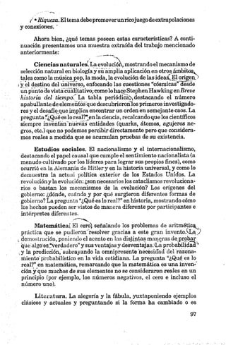 ( •Riqueza.Eltema debepromoverunricojuegode extrapolaciones
y conexiones. '
Ahora bien, ¿qué temas poseen estas características? A conti­
nuación presentamos una muestra extraída del trabajo mencionado
anteriormente: ____
Ciencias naturales^ La evolución, mostrando el mecanismo de
selección natural en biología y suamplia aplicación en otros ámbitos,
tales como la música pop, la moda, la evolución de las ideas',.El origen/1
iy el destino del universo, enfocando las cuestiones “cósmicas” desde
un punto de vista cualitativo,-como lo hace StephenHawking enBreve
historia del tiempo ' La tabla periódica^ destacando el número
apabullante de elementos que descubriéronlos primeros investigado­
res y el desabo que implica encontrar un orden en semejante caos. La
preguntaf¿Qué es lo real?" en la ciencia, recalcando que los científicos
siempre inventan'nuevas entidades (quarks, átomos, agujeros ne­
gros, etc.) que no podemos percibir directamente pero que considera­
mos reales a medida que se acumulan pruebas de su existencia.
Estudios sociales. El nacionalismo y el internacionalismo,
destacando el papel causal que cumple el sentimiento nacionalista (a
menudo cultivado por los líderes para lograr sus propios fines), como
ocurrió en la Alemania de Hitler y en la historia universal, y como lo
demuestra la actual política exterior de los Estados Unidos. La
revolución y la evolución: ¿son necesarios los cataclismos revoluciona­
rios o bastan los mecanismos de la evolución? Los orígenes del
gobierno: ¿dónde, cuándo y por qué surgieron diferentes formas de
gobierno? La pregunta “¿Qué es lo real?” en historia, mostrando cómo
los hechos pueden ser vistos de manera diferente por participantes e
intérpretes diferentes.
Matemática! El cero) señalando los problemas de aritmética
práctica que se pudieron'resolver gracias a este gran invento.^La.)
¿ demostración, poniendo el acento en las distintas maneras de probar
qué algo es.^verdadero” y sus ventajas y desventajasóLa probabilidad''
,y la predicción, subrayando la omnipresente necesidad del razona­
miento probabilístico en la vida cotidiana. La pregunta “¿Qué es lo
real?” en matemática, remarcando que la matemática es una inven-'
ción y que muchos de sus elementos no se consideraron reales en un
principio (por ejemplo, los números negativos, el cero e incluso el
número uno).
Literatura. La alegoría y la fábula, yuxtaponiendo ejemplos
clásicos y actuales y preguntando si la forma ha cambiado o es
 