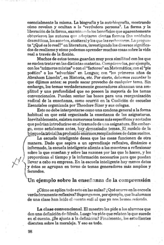 esencialmente la misma. La biografía y la autobiografía, mostrando
cómo revelan y ocultan a la Verdadera persona”. La forma y la
liberación de la forma, examinando los beneficios que aparentemente
obtuvieron los autores que adoptaron ciertas formas (las unidades
dramáticas, los sonetos, etcétera) y los que las rechazaron.La pregun­
ta “¿Qué es lo real?” en literatura, investigando los diversos significa­
dos de realismo y cómo podemos aprender muchas cosas sobre la vida
real a través de la ficción.
Muchos de estos temas guardan muy poca similitud con los que
se suelen tratar en las distintas materias. Compáreselos, por ejemplo,
con los “números mixtos” o con el “factoreo” en Matemática; con el “pie
poético” o los “adverbios” en Lengua; con “los primeros años de
Abraham Lincoln”, en Historia, etc. Por cierto, debemos recordar lo
que dijimos antes: se puede sacar provecho de cualquier tema. Sin
embargo, los temas verdaderamente generadores alcanzan una am­
plitud y una profundidad que no poseen la mayoría de los temas
convencionales. Pueden sentar las bases para una reorganización
radical de la enseñanza, como ocurrió en la Coalición de escuelas
Esenciales organizada por Theodore Sizer y sus colegas.
Esto no debe interpretarse como una condena general a la forma
habitual en que está organizada la enseñanza de las asignaturas.
Inevitablemente, existen numerosos temas más específicos y acotados
que podrían introducirse en el tramado de una asignatura. Sin embar­
go, como señalamos antes, hay demasiados temas._ E1modelo de la
búsquedatrivialha producido enormesjecopilacionesde datos sueltos.
La escuela inteligente desea que las cosas funcionen de otra
manera. Dado que aspira a un aprendizaje reflexivo, dinámico e
informado, la escuela inteligente alienta a los maestros a reflexionar
sobre lo que enseñan y sobre las razones por las que lo hacen, y les
proporciona el tiempo y la información necesarios para que puedan
llevar a cabo su empresa. En la escuela inteligente hay menos datos
y éstos se agrupan en tomo de temas generadores más amplios y
fecundos.
n ejemplo sobre la enseñanza de la comprensión
¿Cómo se aplica todo esto en las aulas? ¿Qué ocurre en la escuela
verdaderamente reflexiva? Supongamos, por ejemplo, que lo alumnos
de una clase han leído el cuento sufí al que ya nos hemos referido.
La clase convencional. El maestro les pide a los alumnos que
den una definición de fábula. Luego les pide que relaten lo que sucede
en el cuento. ¿Se ajusta a la definición? Finalmente, los estudiantes
discuten sobre la moraleja. Y eso es todo.
 