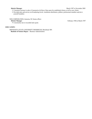 District Manager March 1997 to November 2005
 Consistent increase in sales of Automotive & Heavy Duty parts for established clients as well as new clients
 Provided sales and service at all marketing levels: warehouse distributors, jobbers, professional installers and do-it-
yourself installers
WIX CORPORATION, Gastonia, NC (home office)
District Manager February 1986 to March 1997
 Consistently met or exceeded sales quota
EDUCATION:
MINNESOTA STATE UNIVERSITY MOORHEAD, Moorhead, MN
Bachelor of Science Degree – Business Administration
 