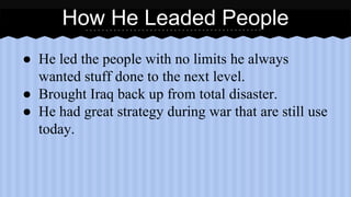 How He Leaded People 
● He led the people with no limits he always 
wanted stuff done to the next level. 
● Brought Iraq back up from total disaster. 
● He had great strategy during war that are still use 
today. 
 