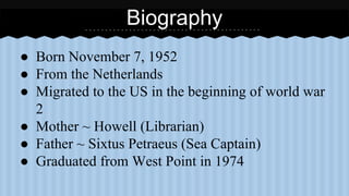 Biography 
● Born November 7, 1952 
● From the Netherlands 
● Migrated to the US in the beginning of world war 
2 
● Mother ~ Howell (Librarian) 
● Father ~ Sixtus Petraeus (Sea Captain) 
● Graduated from West Point in 1974 
 