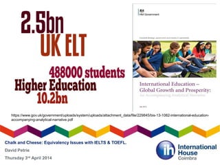Chalk and Cheese: Equivalency Issues with IELTS & TOEFL.
David Petrie
Thursday 3rd April 2014
https://www.gov.uk/government/uploads/system/uploads/attachment_data/file/229845/bis-13-1082-international-education-
accompanying-analytical-narrative.pdf
 