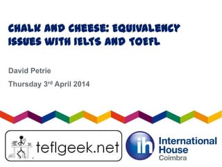 Chalk and Cheese: Equivalency
Issues with IELTS and TOEFL
David Petrie
Thursday 3rd April 2014
 