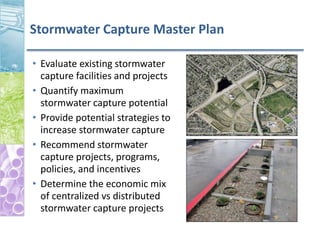 Stormwater Capture Master Plan
• Evaluate existing stormwater
capture facilities and projects
• Quantify maximum
stormwater capture potential
• Provide potential strategies to
increase stormwater capture
• Recommend stormwater
capture projects, programs,
policies, and incentives
• Determine the economic mix
of centralized vs distributed
stormwater capture projects
 