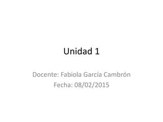 Unidad 1
Docente: Fabiola García Cambrón
Fecha: 08/02/2015
 