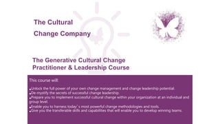 This course will:
•Unlock the full power of your own change management and change leadership potential.
•De-mystify the secrets of successful change leadership.
•Prepare you to implement successful cultural change within your organization at an individual and
group level.
•Enable you to harness today’s most powerful change methodologies and tools.
•Give you the transferable skills and capabilities that will enable you to develop winning teams.
The Generative Cultural Change
Practitioner & Leadership Course
The Cultural
Change Company