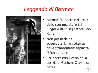Leggenda di Batman
• Batman fu ideato nel 1939
dallo sceneggiatore Bill
Finger e dal disegnatore Bob
Kane
• Non possiede dei
superpoteri, ma soltanto
delle straordinarie capacità
fisiche umane
• Collabora con il capo della
polizia di Gotham City (la sua
città).
11
 