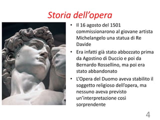 Storia dell’opera
• Il 16 agosto del 1501
commissionarono al giovane artista
Michelangelo una statua di Re
Davide
• Era infatti già stato abbozzato prima
da Agostino di Duccio e poi da
Bernardo Rossellino, ma poi era
stato abbandonato
• L’Opera del Duomo aveva stabilito il
soggetto religioso dell’opera, ma
nessuno aveva previsto
un’interpretazione così
sorprendente
4
 